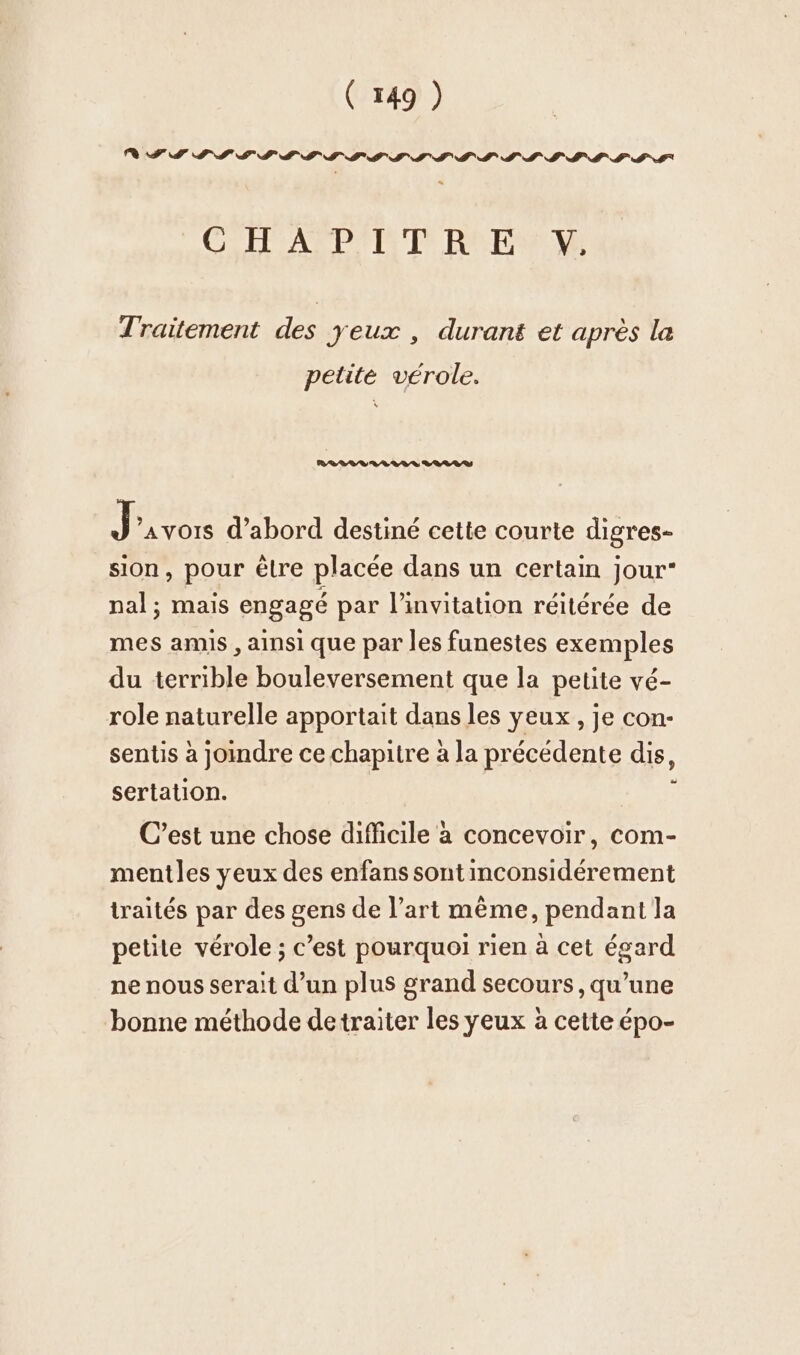 IT PIS SSII S'ILS LIL SSI LLLLIL GH APP T RPM Traitement des yeux , durant et après la petite vérole. RI TE TI U RAR J ’AvOIS d’abord destiné cette courte digres- sion, pour être placée dans un certain jour“ nal; mais engagé par l'invitation réitérée de mes amis , ainsi que par les funestes exemples du terrible bouleversement que la petite vé- role naturelle apportait dans les yeux , je con- sentis à joindre ce chapitre à la précédente dis, sertation. ; C’est une chose difficile à concevoir, com- mentles yeux des enfans sont inconsidérement traités par des gens de l’art même, pendant la petite vérole ; c’est pourquoi rien à cet égard ne nous serait d’un plus grand secours, qu’une bonne méthode detraiter les yeux à cette épo-