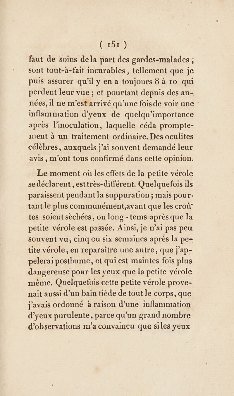 (aror:) faut de soins dela part des gardes-malades , sont tout-a-fait incurables , tellement que je puis assurer qu’il y en a toujours 8 à 10 qui perdent leur vue ; et pourtant depuis des an- nées, il ne m’est arrivé qu’une foisde voir une inflammation d’yeux de quelqu’importance après l’inoculation, laquelle céda prompte- ment à un traitement ordinaire. Des oculites célèbres, auxquels j’ai souvent demandé leur avis , m’ont tous confirmé dans cette opinion. Le moment où les effets de la petite vérole se déclarent ,esttres-différent. Quelquefois ils paraissent pendant la suppuration ; mais pour- tant le plus communement,avant que les croü' tes soient sechees, ou long -tems après que la petite vérole est passée. Ainsi, je n’ai pas peu souvent vu, Cinq ou six semaines après la pe= lite verole, en reparaitre une autre, que j’ap- pelerai posthume, et qui est maintes fois plus dangereuse pour les yeux que la petite vérole même. Quelquefois cette petite vérole prove- nait aussi d’un bain tiède de tout le corps, que j'avais ordonné à raison d’une inflammation ‘eux purulente, parce qu’un grand nombre d'observations m'a convaincu que siles yeux