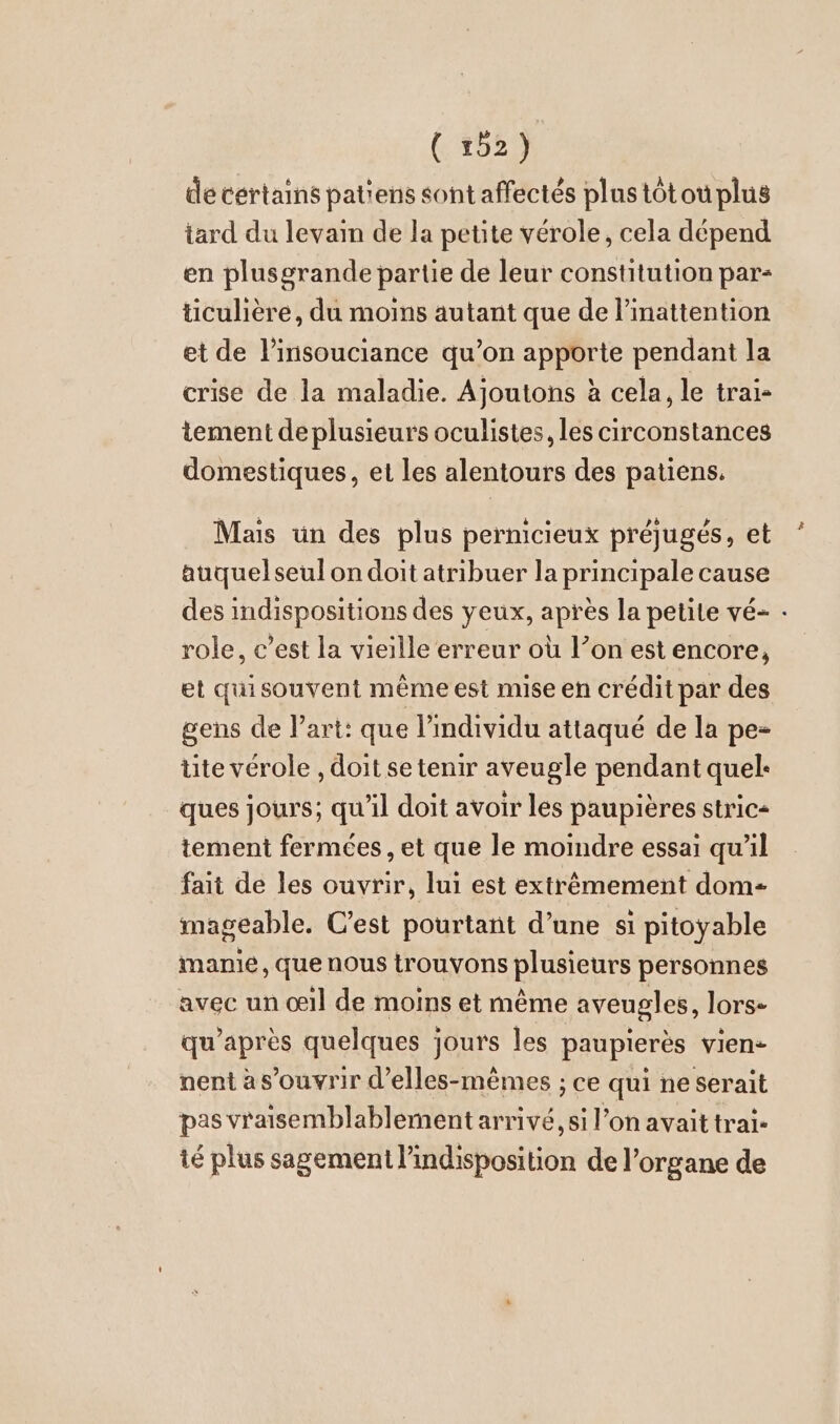 (4529 de cértains patiens sont affectés plus tôt ou plus tard du levain de la petite vérole, cela dépend en plusgrande partie de leur constitution par- ticuliere, du moins autant que de l’inattention et de l’insouciance qu’on apporte pendant la crise de la maladie. Ajoutons à cela, le trai- tement de plusieurs oculistes, les circonstances domestiques, et les alentours des patiens. Mais un des plus permcieux préjugés, et auquelseul on doit atribuer la principale cause des indispositions des yeux, après la petite vé- - role, c’est la vieille erreur où l’on est encore, et quisouvent même est mise en crédit par des gens de l’art: que l’individu attaqué de la pe- tite vérole , doit se tenir aveugle pendant quel: ques jours; qu'il doit avoir les paupières stric- tement fermées, et que le moindre essai qu'il fait de les ouvrir, lui est extrêmement dom mageable. C’est pourtant d’une si pitoyable manie, que nous trouvons plusieurs personnes avec un oil de moins et même aveugles, lors- qu'après quelques jours les paupierès vien- nent as’ouvrir d’elles-memes ; ce qui ne serait pas vraisemblablement arrivé, si l’on avait trai- té plus sagement l’indisposition de l’organe de