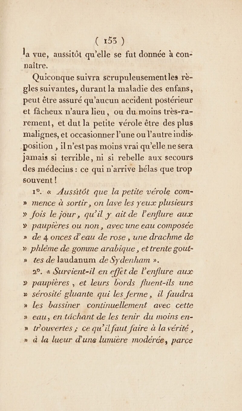 [ALOE l, vue, aussitôt qu’elle se fut donnée a con- naître, Quiconque suivra scrupuleusementles rè- gles suivantes, durant la maladie des enfans, peut être assuré qu'aucun accident postérieur et fâcheux n'aura lieu, ou du. moins très-ra- rement, et dut la petite vérole être des plus malignes, et occasionner l’une ou l’autre indis- ‚position , iln’est pas moins vrai qu’elle ne sera jamais si terrible, ni si rebelle aux secours des médecins : ce qui n'arrive hélas que trop souvent ! 1°. « Aussitôt que la petite vérole com- » mence à sortir, on lave les yeux plusieurs » fois le jour, qu’il y ait de lenflure aux » paupières ou non, avec une eau Composée » de 4 onces d’eau de rose , une drachme de » phléme de gomme arabique , et trente goul- » tes de laudanum de Sydenham ». 2°. a Survient-il en effet de l’enflure aux » paupières , et leurs bords fluent-ils une » sérosité gluante qui les ferme, il faudra » les bassiner continuellement avec cette » eau, en tächant de les tenir du moins en- » tr'ouvertes ; Ce qu'il faut faire à la vérité , » à la lueur d'une lumière modérée, parce