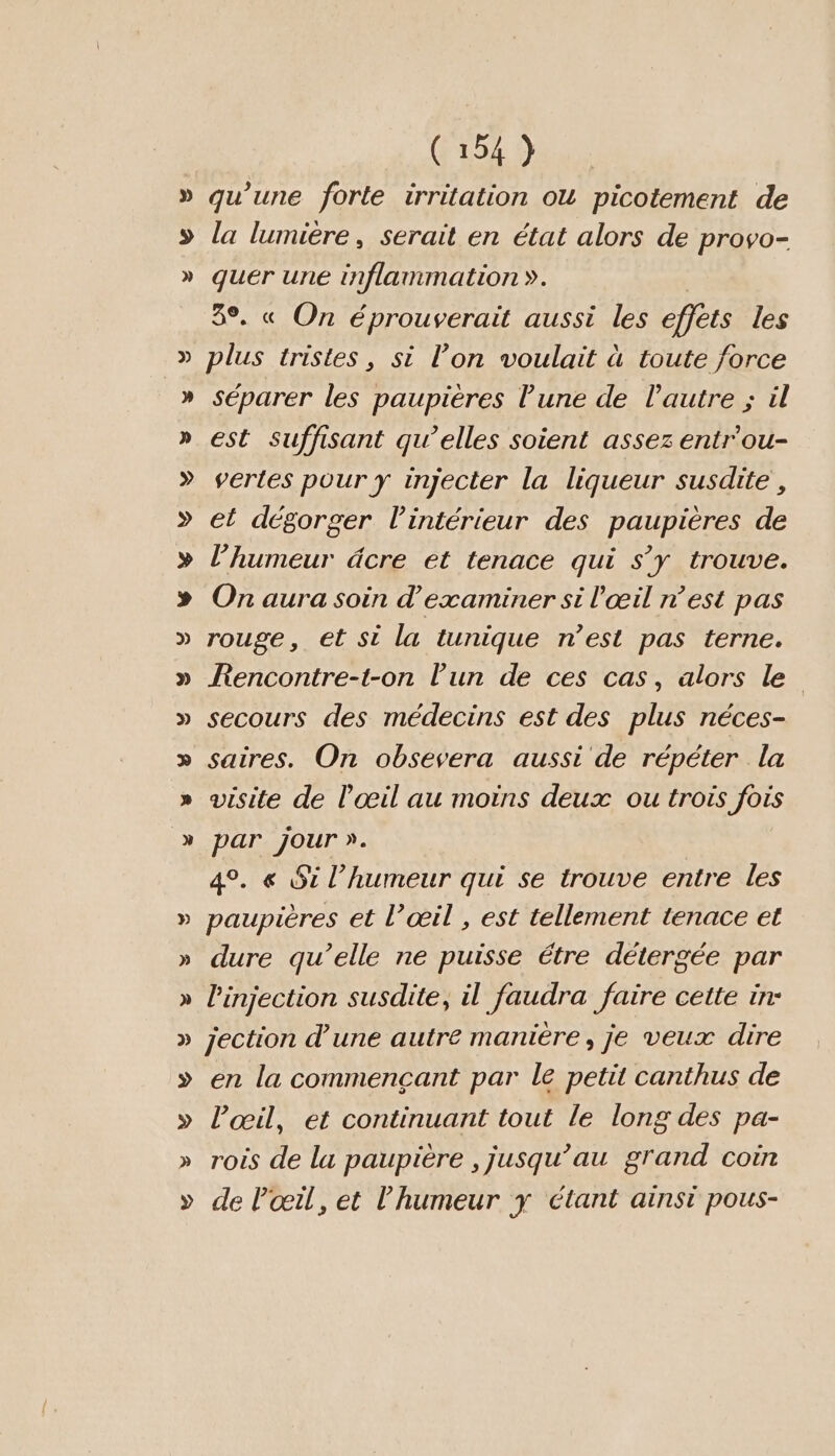 » &gt; » » (154 } qu’une forte irritation ou picotement de la lumière, serait en état alors de provo- quer une inflammation ». 3°. « On éprouverait aussi les offers les plus tristes, si l’on voulait à toute force séparer les paupières Tune de l'autre ; il est suffisant qu’elles soient assez entr'ou- vertes pour y injecter la liqueur susdite , et dégorger l'intérieur des paupières de l'humeur dcre et tenace qui S'y trouve. On aura soin d'examiner si l'œil n’est pas rouge, et si la tunique n’est pas terne. Rencontre-t-on l’un de ces cas, alors le secours des médecins est des plus néces- par jour ». 4°. &amp;« Si l’humeur qui se trouve entre les paupières et l’œil , est tellement tenace et dure qu’elle ne puisse étre détergée par l'injection susdite, il faudra faire cette in- jection d’une autre manière, je veux dire en la commencant par le petit canthus de l'œil, et continuant tout le long des pa- rois de la paupière , jusqu’au Band coin de Pœil, et l'humeur y étant ainsi pous-