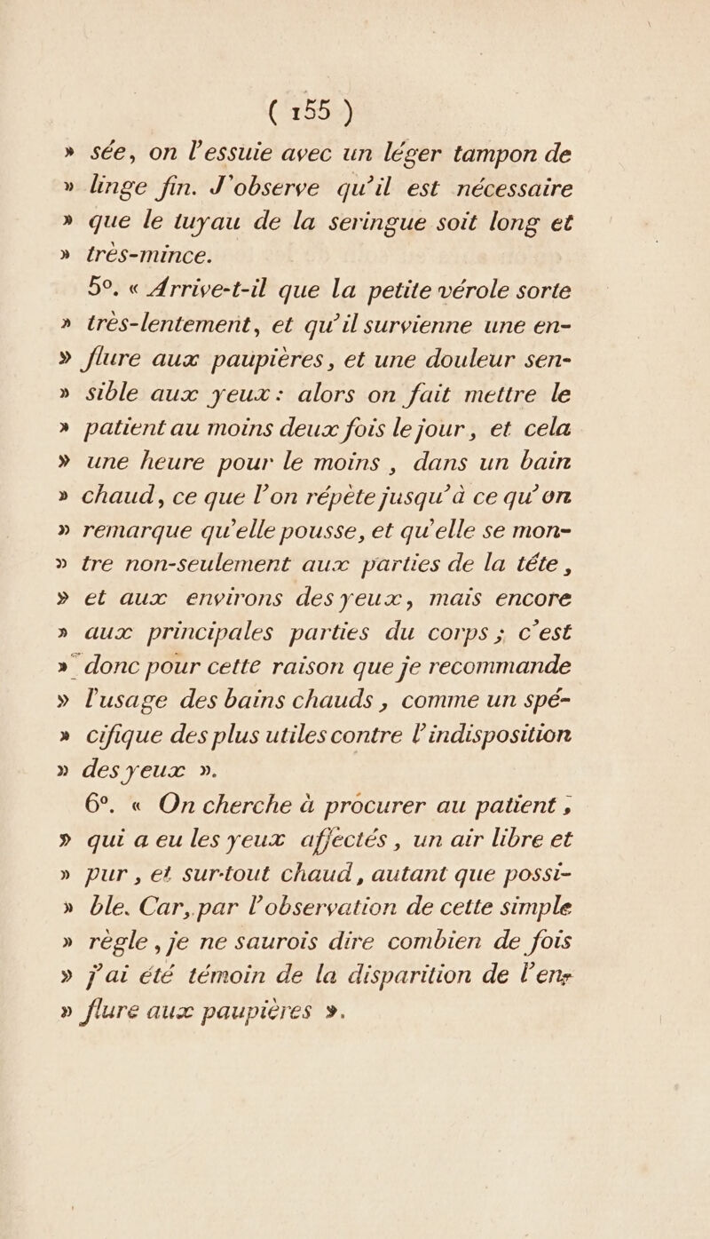 » see, on l’essuie avec un léger tampon de » linge fin. J'observe qu’il est nécessaire » que le tuyau de la seringue soit long et » {rés-mince. 50. « Arrive-t-il que la petite vérole sorte » très-lentemernt, et qu’il survienne une en- » flure aux paupieres, et une douleur sen- » sible aux yeux: alors on fait mettre le » patient au moins deux fois le jour, et cela » une heure pour le moins, dans un bain » chaud, ce que l’on répète jusqu’à ce qu’on » remarque qu'elle pousse, et qu’elle se mon- » tre non-seulement aux parties de la tete, » et aux environs desyeux, mais encore » aux principales parties du corps ; c’est » donc pour cette raison que je recommande » l'usage des bains chauds , comme un spé- » cifique des plus utiles contre l’indisposition » des yeux ». 6°. « On cherche à procurer au patient , » qui aeu les yeux afjéctés, un air libre et » pur, et Surtout chaud, autant que possi- » ble. Car, par l'observation de cette simple » règle ,je ne saurois dire combien de fois » j ai été témoin de la disparition de Üenz » flure aux paupieres &gt;.