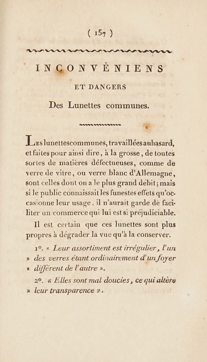 INGONVENIENS | ET DANGERS Des Lunettes communes. RARE RS RL RES . ri Ei Junettescommunes, travailléesauhasard, et faites pour ainsı dire, à la grosse , de toutes sortes de matières défectueuses, comme de verre de vitre, ou verre blanc d'Allemagne, sont celles dont on a le plus grand debit ; mais si le public connaissait les funestes effets qu’oc- casionne leur usage , ıl n'aurait garde de facı- liter un commerce qui lui est si préjudiciable, Il est certain que ces lunettes sont plus propres à dégrader la vue qu’à la conserver. 1°. « Leur assortiment est irrégulier, l’un » des verres étant ordinairement d'un foyer » different de l'autre ». 20, « Elles sont mal doucies, ce qui altère » leur transparence &gt;»: