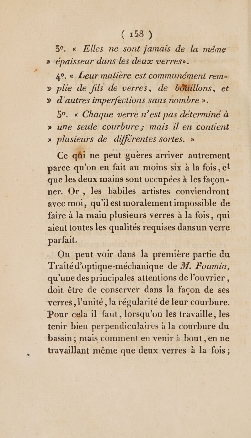 59, « Elles ne sont jamais de la méme » épaisseur dans les deux verres». 4°. « Leur matière est communément rem- » plie de jils de verres, de bôtüllons, et » d'autres imperfections sans nombre ». 5%. « Chaque verre n’est pas déterminé à » une seule courbure; mais il en contient » plusieurs de différentes sortes. » Ce qüi ne peut gucres arriver autrement parce qu’on en fait au moins six à la fois, et que les deux mains sont occupées à les facon- ner. Or , les habiles artistes conviendront avec moi, qu'ilest moralement impossible de faire à la main plusieurs verres à la fois, qui aient toutes les qualités requises dansun verre parfait. On peut voir dans la première partie du Traité d’optique-mechanique de M. Foumin, qu’une des principales attentions de l’ouvrier , doit être de conserver dans la façon de ses verres, l'unité, la regularite de leur courbure. Pour cela il faut, lorsqu'on les travaille, les tenir bien perpendiculaires à la courbure du “bassin ; mais comment en venir à bout ,en ne travaillant même que deux verres à la fois;