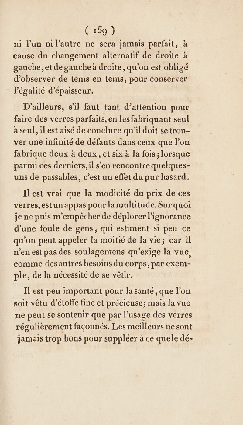 ni l'un nıl’autre ne sera jamais parfait, à cause du changement alternatif de droite à gauche, et de gauche à droite, qu’on est obligé d'observer de tems en tems, pour conserver l'égalité d'épaisseur. D'ailleurs, s’ıl faut tant d’attention pour faire des verres parfaits, en lesfabriquant seul à seul, il est aisé de conclure qu'il doit se trou- ver une infinite de défauts dans ceux que l’on fabrique deux à deux, et six à la fois ; lorsque parmi ces derniers, il s’en rencontre quelques- uns de passables, c’est un effet du pur hasard. Ilest vrai que la modicité du prix de ces verres, estun appas pour la multitude. Sur quoi je ne puis m'empêcher de déplorer l'ignorance d’une foule de gens, qui estiment si peu ce qu’on peut appeler la moitié de la vie; car il n’en est pas des soulagemens qu’exige la vue, comme des autres besoins du corps, par exem- ple, de la nécessite de se vêtir. Il est peu important pour la santé, que l’on soit vêtu d’etoffe fine et précieuse; mais la vue ne peut se sontenir que par l’usage des verres régulièrement façonnés. Les meilleurs ne sont jamais trop bons pour suppléer à ce quele dé-