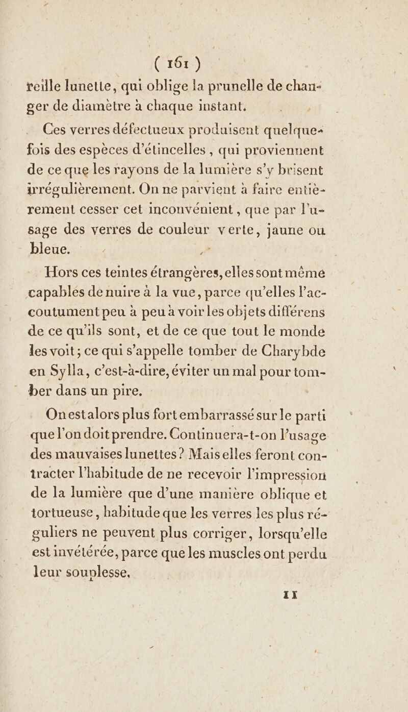 1 ( 161) veille lunette, qui oblige la prunelle de chan- ger de diametre à chaque instant. Ces verres défectueux produisent quelque fois des espèces d’étincelles, qui proviennent de ce que les rayons de la lumière s’y brisent irregulierement. On ne parvient à faire entie- rement cesser cet inconvénient , que par l’u- sage des verres de couleur verte, jaune ou bleue. Hors ces teintes étrangeres, elles sont même capables de nuire à la vue, parce qu’elles l’ac- coutument peu à peu à voir les objets différens de ce qu'ils sont, et de ce que tout le monde les voit ; ce qui s’appelle tomber de Charybde en Sylla, c’est-à-dire, éviter un mal pour tom- ber dans un pire. L4 Onestalors plus fortembarrassé sur le parti que l'on doit prendre. Continuera-t-on l’usage des mauvaises lunettes? Maiselles feront con- tracter l'habitude de ne recevoir l'impression de la lumière que d’une manière oblique et tortueuse , habitude que les verres les plus ré- guliers ne peuvent plus corriger, lorsqu’elle est invétérée, parce que les muscles ont perdu leur souplesse, TI