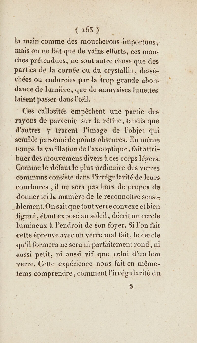la main comme des moucherons importuns; mais on ne fait que de vains efforts, ces mou- ches prétendues, ne sont autre chose que des parties de la cornée ou du crystallin, dessé- chées ou endurcies par la trop grande abon: dance de lumière, que de mauvaises lunettes laisent passer dans l'œil. PA Ces callosites empêchent une partie des rayons de parvenir sur la rétine, tandis que d’autres y tracent l’image de l’objet qui semblé parsemé de points obscures. En même temps la vacillation de l’axe optique, fait attri- buer des mouvemens divers à ces corps légers. Comme le défaut le plus ordinaire des verres communs consisté dans lirrégularité de leurs courbures ,1l ne sera pas hors de propos de donner ici la manière de le reconnoitre sensi- „blement.On sait que tout verreconvexeetbien figuré, étant exposé au soleil, décrit un cercle lumineux à l’endroit de son foyer. Si l’on fait cette épreuve avec un verre mal fait, le cercle qu il formera ne sera n1 parfaitement rond, ni aussi petit, ni aussi vif que celui d’un Don verre. Cette expérience nous fait en même- tems comprendre, comment lirrégularité du 2