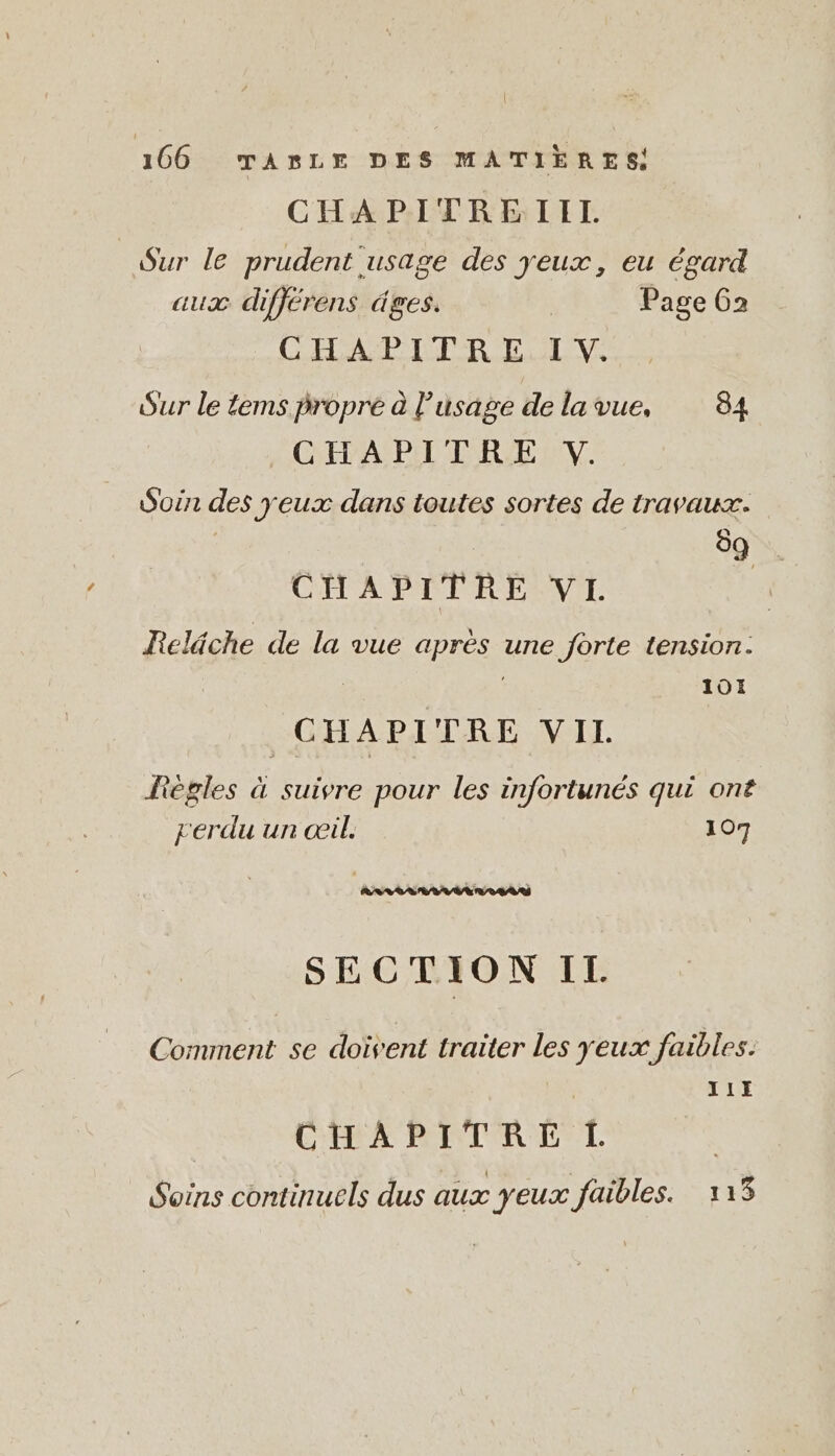 | 166 TASLE DES MATIÈRES! CHAPITREIIL Sur le prudent usage des yeux, eu égard aux differens äges. | Page 62 CHAPITRE IV. Sur le tems propre à l'usage de lavue, 84 CHAPITRE V. Soin des yeux dans toutes sortes de travaux. | | 89 . CHAPITRE VL | Reläche de la vue après une forte tension: | | 101 CHAPITRE VIL Fègles à suivre pour les infortunes qui ont rerdu un œil. 107 à APTE Aal SECTION IL Comment se doivent traiter les yeux faibles. 11H CHAPITRE L Soins continuels dus aux yeux faibles. 113