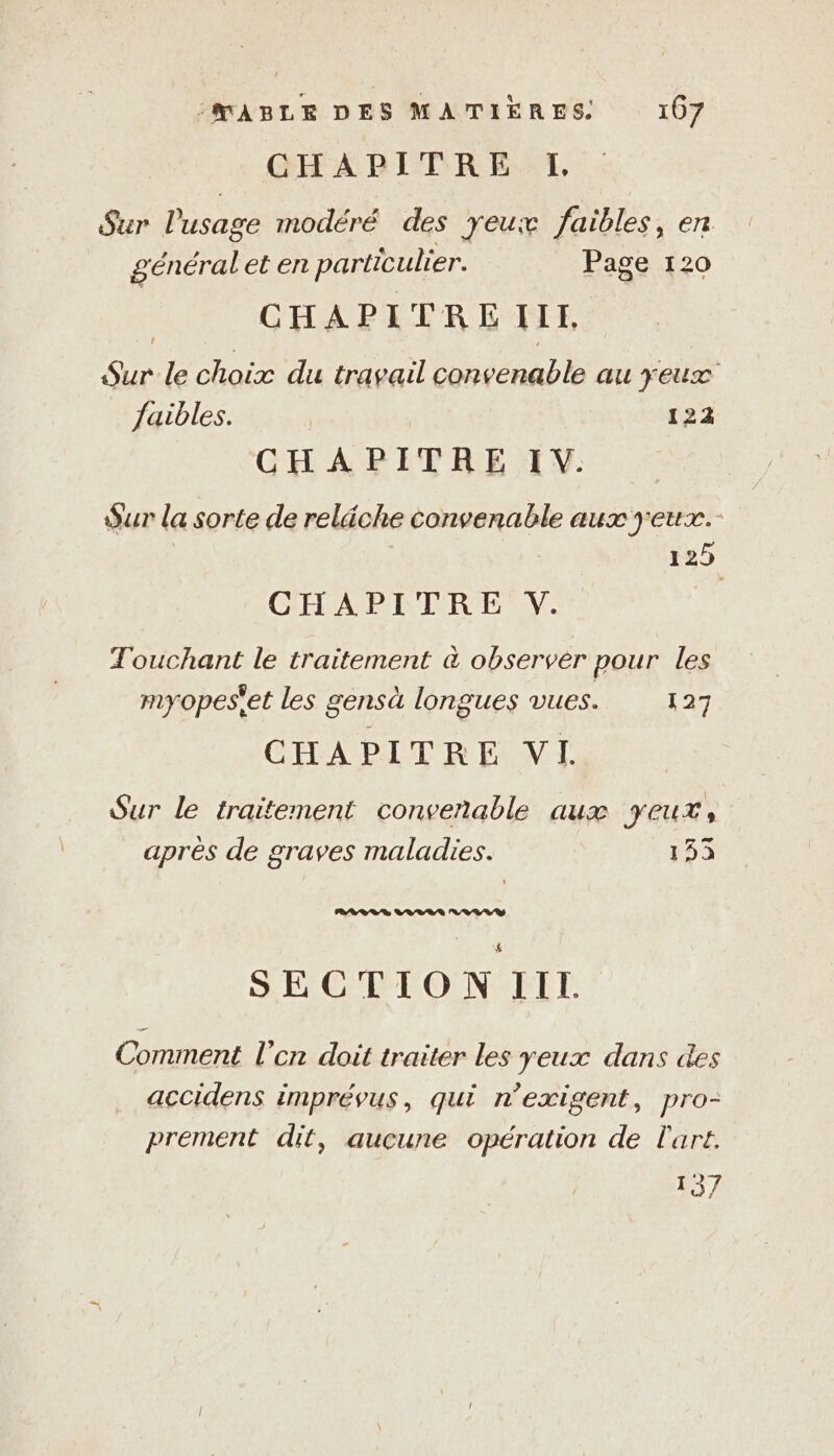 CHAPITRE L Sur Pusage modéré des yeux faibles, en généralet en particulier. Page 120 CHAPITRE ILL, An: le choix du travail convenable au yeux faibles. | 122 CHAPITRE IV. Sur la sorte de reläche PR aux yeux. 125 CHEAP EC EC E NV. Touchant le traitement à observer pour les myopeset les gensà longues vues. 127 CHAPITRE VI. Sur le traitement convenable aux yeux, après de graves maladies. 153 RARES a RAR SECTION III. Comment l'en doit traiter les yeux dans des accidens imprévus, qui n’exigent, pro- prement dit, aucune opération de l'art. 137