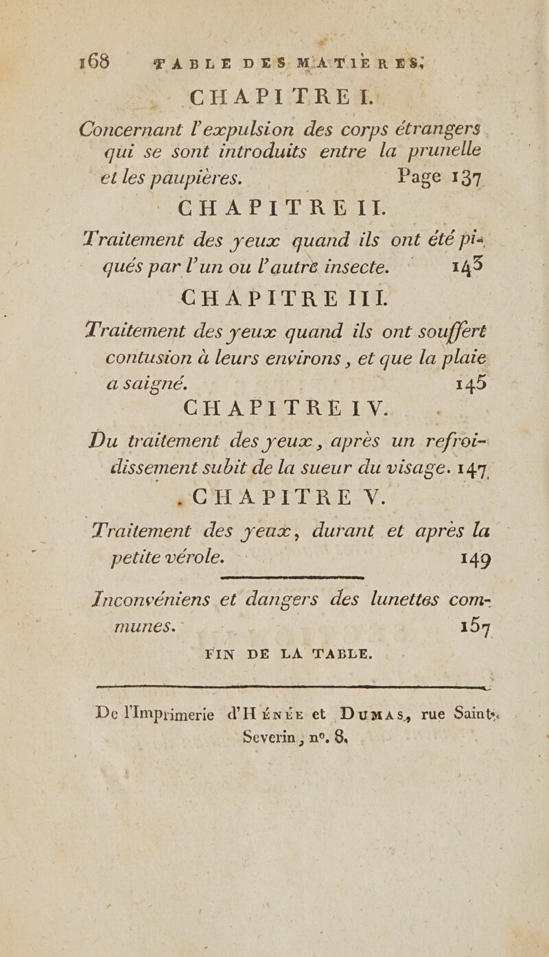 m 168 TABLE DES MATIERES, CHAPITREL Concernant l'expulsion des corps étrangers qui se sont introduits entre la prunelle et les paupières. Page 137 Ve CHAPITREIT Traitement des yeux quand ils ont été pis qués par l’un ou l’autre insecte. ‘143 CHAPITRE IIL Traitement des yeux quand ils ont souffert contusion à leurs environs , et que la plaie a Saigné. 145 CHAPITRE IV. Du traitement des yeux, après un refroi- dissement subit de la sueur du visage. 147, «CHAPITRE V. | Traitement des yeux, durant et apres la petite vérole. 149 Inconveniens et dangers des lunettes com- mures. 157 FIN DE LA TABLE, . De l'Imprimerie d'Hénée et Dumas, rue Saint. Severin, n°, 8.
