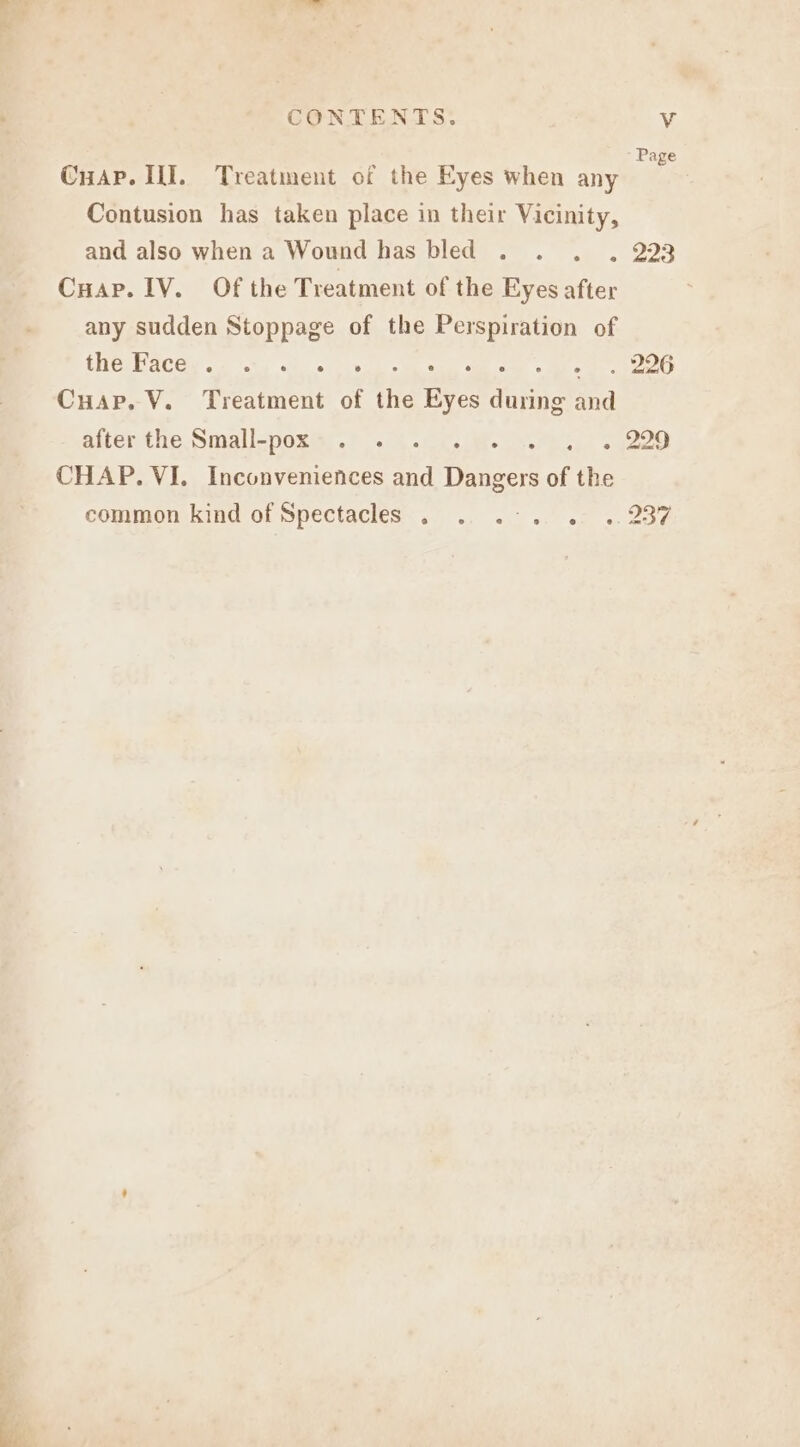 Sa CONTENTS. V Page CuAp. II. Treatment of the Eyes when any Contusion has taken place in their Vicinity, and also when a Wound has bled . . . . 223 Cuar. IV. Of the Treatment of the Eyes after any sudden Stoppage of the Perspiration of fHesBaCGy 2 ty de ose eo ae aie ve Cuap. V. Treatment of the Eyes during and after tle Simgll-pox@r.? . ae.) cue CHAP. VI. Inconveniences and Dangers of the common kind of Spectacles... ., ..- .. .: .. 287