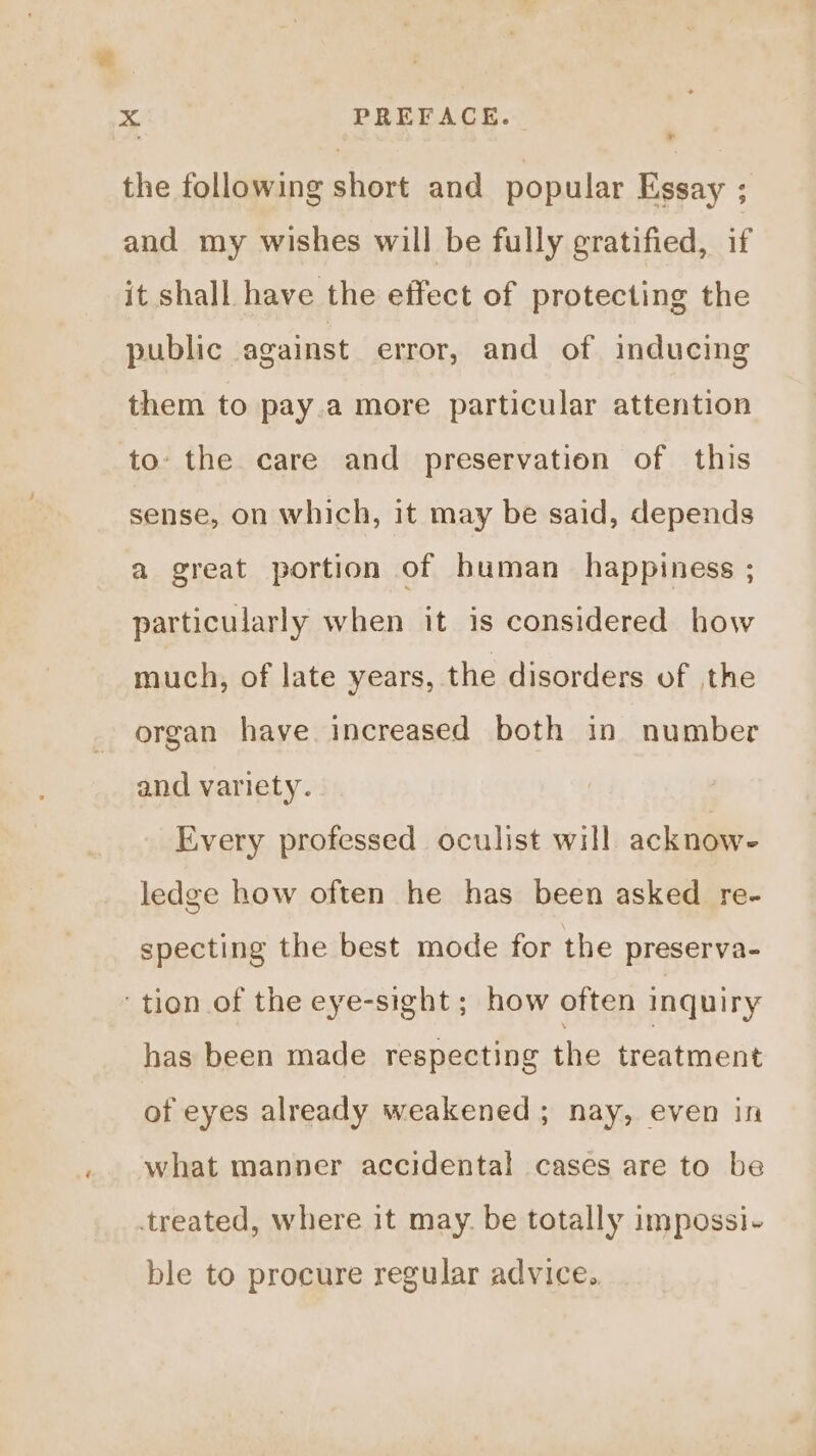 x the following short and popular Essay ; and my wishes will be fully gratified, if it shall have the effect of protecting the public against error, and of inducing them to pay.a more particular attention to. the care and preservation of this sense, on which, it may be said, depends a great portion of human happiness ; particularly when it is considered how much, of late years, the disorders of the organ have increased both in number and variety. Every professed oculist will acknow- ledge how often he has been asked re- specting the best mode for the preserva- ‘tion of the eye-sight ; how often inquiry has been made respecting the treatment of eyes already weakened; nay, even in what manner accidental cases are to be treated, where it may. be totally impossi- ble to procure regular advice.