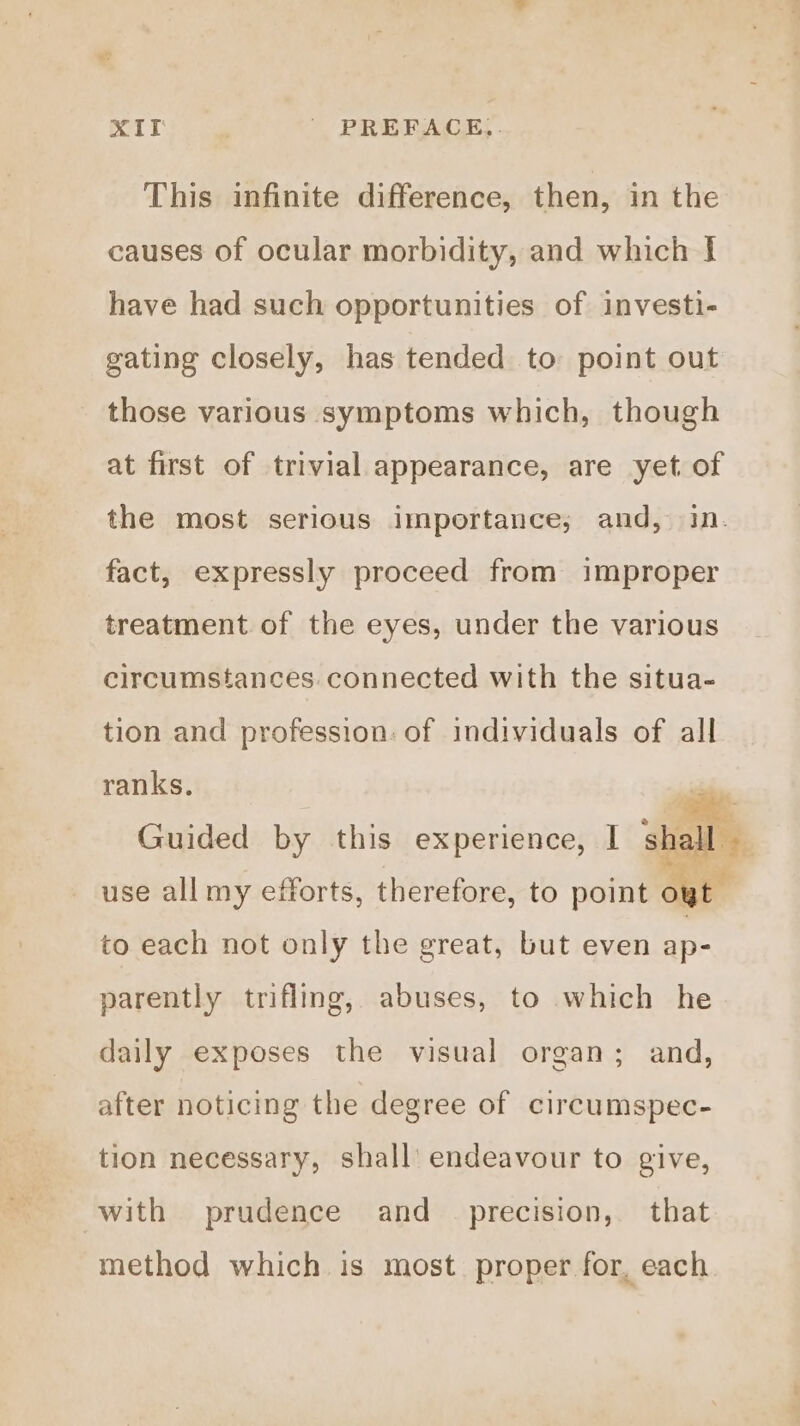 XIT | PREFACE,. This infinite difference, then, in the causes of ocular morbidity, and which J have had such opportunities of investi- gating closely, has tended to point out those various symptoms which, though at first of trivial appearance, are yet of the most serious importance; and, in. fact, expressly proceed from improper treatment of the eyes, under the various circumstances. connected with the situa- tion and profession: of individuals of all ranks. Guided by this experience, | shall» use all my efforts, therefore, to point oyt to each not only the great, but even ap- parently trifling, abuses, to which he daily exposes the visual organ; and, after noticing the degree of circumspec- tion necessary, shall’ endeavour to give, with prudence and_ precision, that method which is most. proper for, each