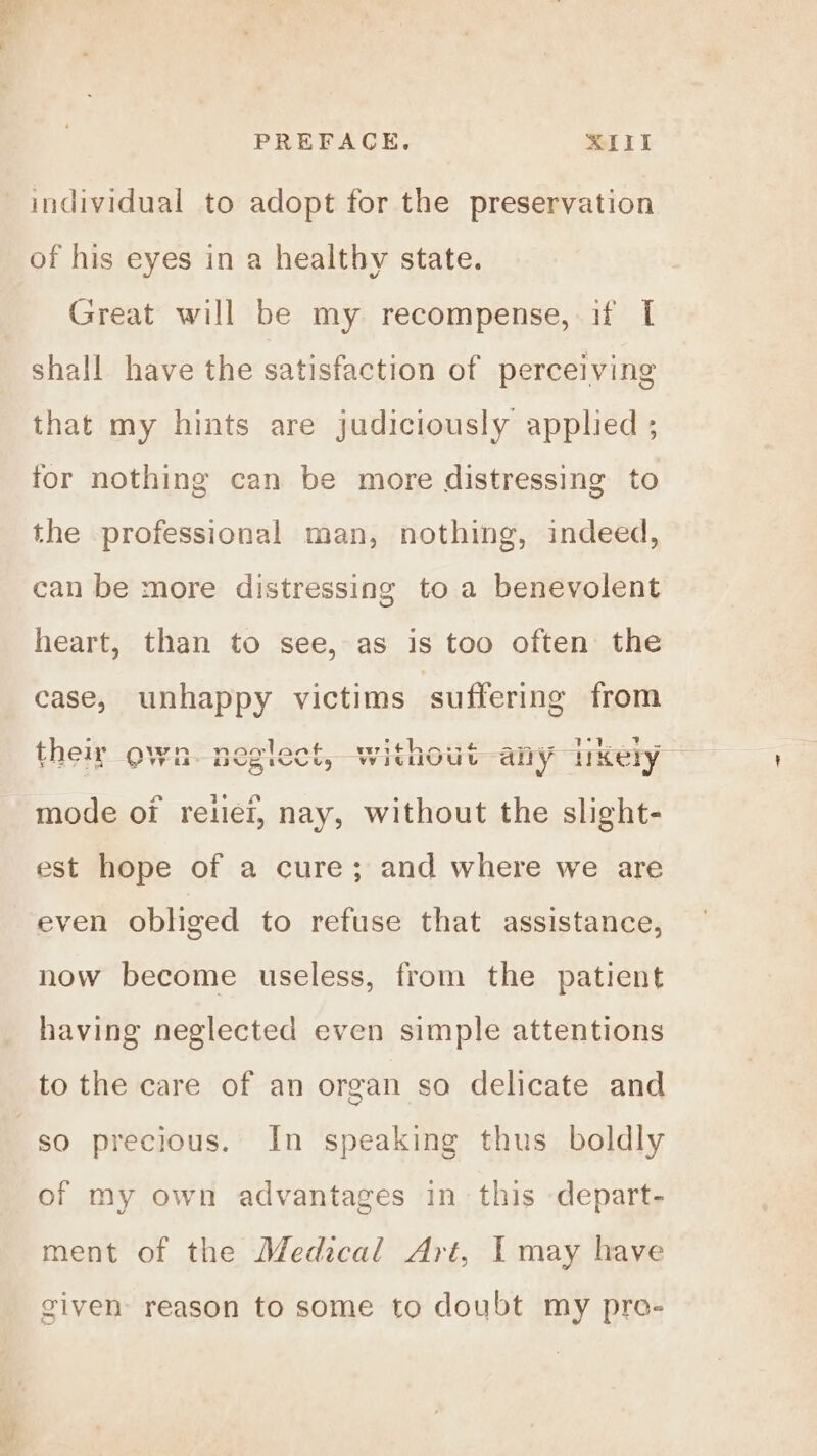 _™ PREFACE. XIII individual to adopt for the preservation of his eyes in a healthy state. Great will be my recompense, if I shall have the satisfaction of perceiving that my hints are judiciously applied ; for nothing can be more distressing to the professional man, nothing, indeed, can be more distressing to a benevolent heart, than to see, as is too often the case, unhappy victims suffering from See their own. neglect, without any ikely Wh pegiect, Wi mode o7 reliei, nay, without the slight- est hope of a cure; and where we are even obliged to refuse that assistance, now become useless, from the patient having neglected even simple attentions to the care of an organ so delicate and so precious. In speaking thus boldly of my own advantages in this depart- ment of the Medical Art, I may have given reason to some to doubt my pro-