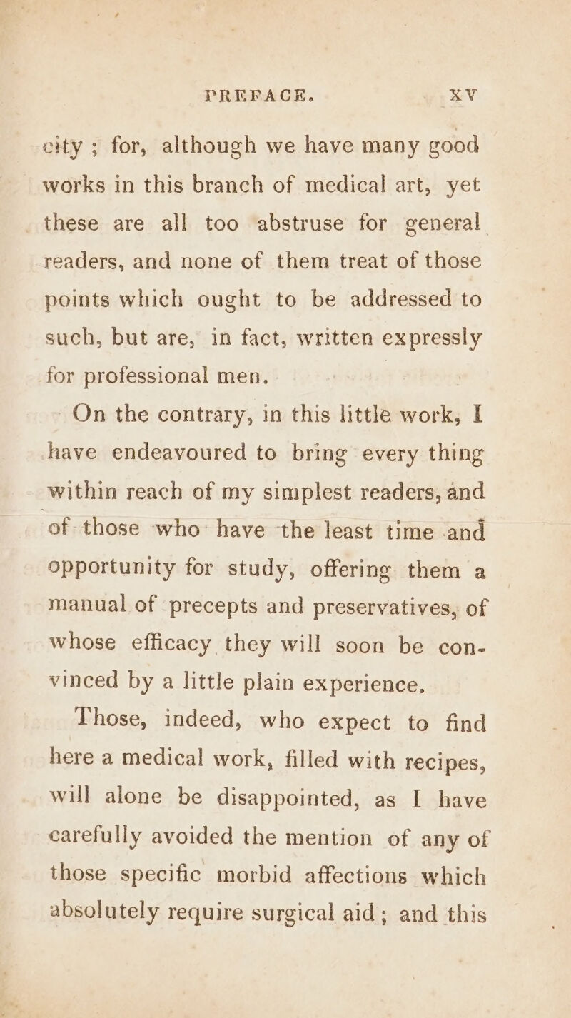 PREFACE. &amp;V city ; for, although we have many good works in this branch of medical art, yet _ these are all too abstruse for general. readers, and none of them treat of those points which ought to be addressed to such, but are, in fact, written expressly for professional men. On the contrary, in this little work, I have endeavoured to bring every thing within reach of my simplest readers, and of those who: have the least time and opportunity for study, offering them a manual of precepts and preservatives, of whose efficacy they will soon be con- vinced by a little plain experience. Those, indeed, who expect to find here a medical work, filled with recipes, will alone be disappointed, as I have carefully avoided the mention of any of those specific morbid affections which absolutely require surgical aid; and this