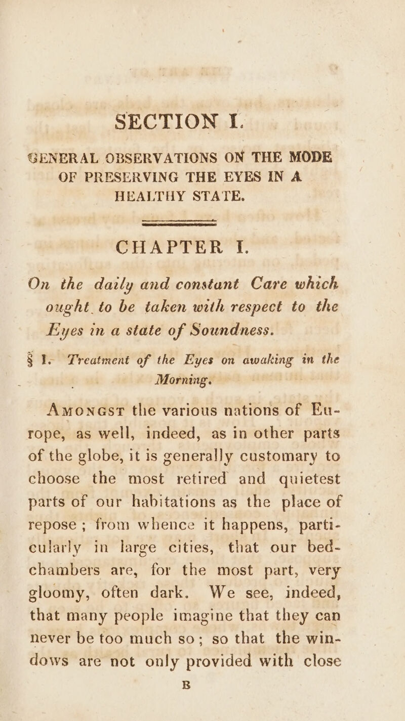 GENERAL OBSERVATIONS ON THE MODE OF PRESERVING THE EYES IN A HEALTHY STATE. CHAPTER Ff. On the daily and constant Care which ought to be taken with respect to the Eyes in a state of Soundness. § 1. Treatment of the Eyes on awaking in the Mornimg. Amoncst tlie various nations of Eu- rope, as well, indeed, as in other parts of the globe, it is generally customary to choose the most retired and quietest parts of our habitations as the place of repose ; from whence it happens, parti- cularly in large cities, that our bed- chambers are, for the most part, very gloomy, often dark. We see, indeed, that many people imagine that they can never be too much so; so that the win- dows are not only provided with close B