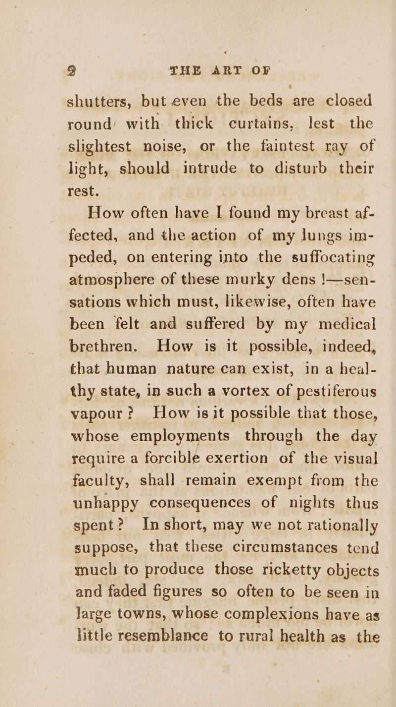 shutters, but even the beds are closed round’ with thick curtains, lest the slightest noise, or the faintest ray of light, should intrude to disturb their rest. How often have I found my breast af- fected, and the action of my lungs im- peded, on entering into the suffocating atmosphere of these murky dens !—sen- sations which must, likewise, often have been felt and suffered by my medical brethren. How is it possible, indeed, that human nature can exist, in a heal- thy state, in such a vortex of pestiferous vapour? How is it possible that those, whose employments through the day require a forcible exertion of the visual faculty, shall remain exempt from the unhappy consequences of nights thus spent? Inshort, may we not rationally suppose, that these circumstances tend much to produce those ricketty objects and faded figures so often to be seen in large towns, whose complexions have as little resemblance to rural health as the