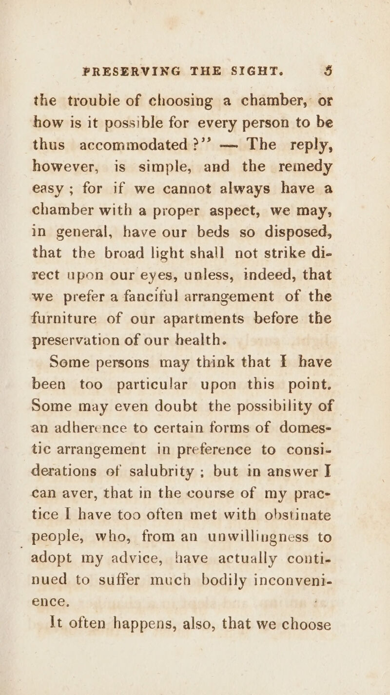 the trouble of choosing a chamber, or how is it possible for every person to be thus accommodated ?’’ — The reply, however, is simple, and the remedy easy ; for if we cannot always have a chamber with a proper aspect, we may, in general, have our beds so disposed, that the broad light shall not strike di- rect upon our eyes, unless, indeed, that we prefer a fanciful arrangement of the furniture of our apartments before the preservation of our health. Some persons may think that f have been too particular upon this point. Some may even doubt the possibility of an adherence to certain forms of domes- tic arrangement in preference to consi- derations ef salubrity ; but in answer J can aver, that in the course of my prac- tice I have too often met with obstinate people, who, from an unwillingness to adopt my advice, have actually conti- nued to suffer much bodily inconveni- ence. It often happens, also, that we choose