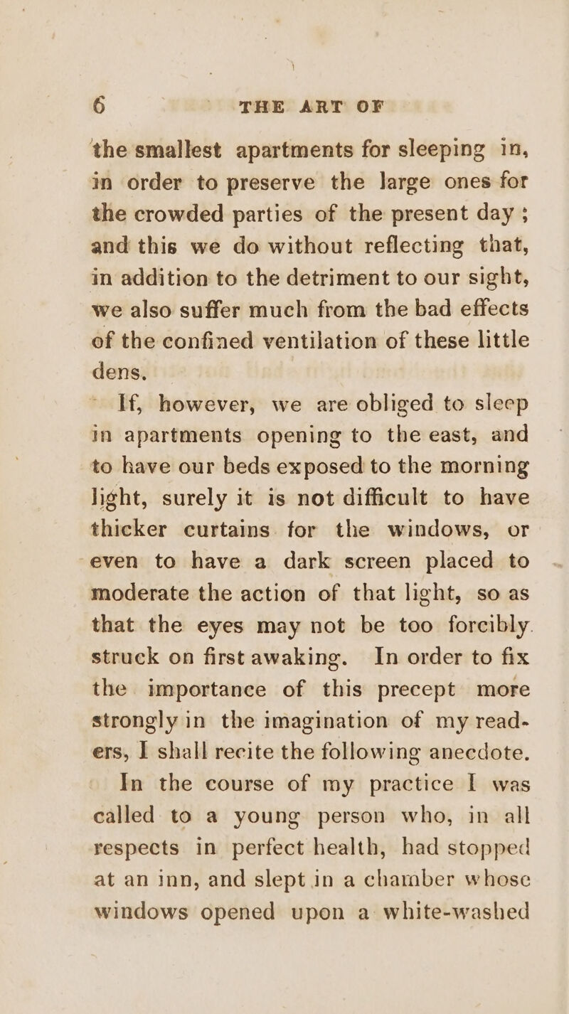 the smallest apartments for sleeping in, in order to preserve the large ones for the crowded parties of the present day ; and this we do without reflecting that, in addition to the detriment to our sight, we also suffer much from the bad effects of the confined ventilation of these little dens. If, however, we are obliged to sleep in apartments opening to the east, and to have our beds exposed to the morning light, surely it is not difficult to have thicker curtains for the windows, or even to have a dark screen placed to moderate the action of that light, so as that the eyes may not be too forcibly. struck on first awaking. In order to fix the importance of this precept more strongly in the imagination of my read- ers, I shall recite the following anecdote. In the course of my practice I was called to a young person who, in all respects in perfect health, had stopped at an inn, and slept in a chamber whose windows opened upon a white-washed