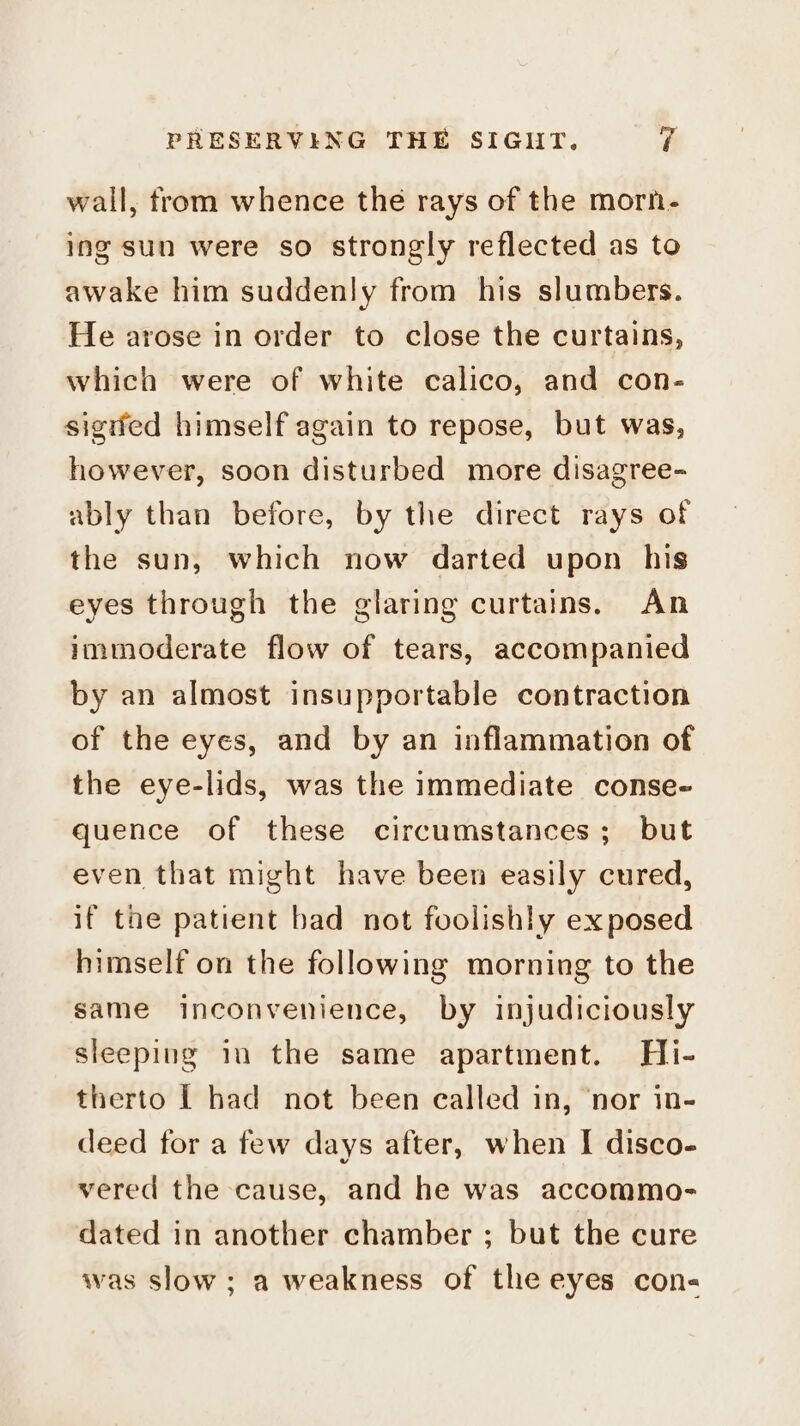 wall, from whence the rays of the morn- ing sun were so strongly reflected as to awake him suddenly from his slumbers. He arose in order to close the curtains, which were of white calico, and con- signed himself again to repose, but was, however, soon disturbed more disagree- ably than before, by the direct rays of the sun, which now darted upon his eyes through the glaring curtains. An immoderate flow of tears, accompanied by an almost insupportable contraction of the eyes, and by an inflammation of the eye-lids, was the immediate conse- quence of these circumstances; but even that might have been easily cured, if the patient bad not foolishly exposed himself on the following morning to the same inconvenience, by injudiciously sleeping im the same apartment. Hi- therto | had not been ealled in, ‘nor in- deed for a few days after, when I disco- vered the cause, and he was accommo- dated in another chamber ; but the cure was slow; a weakness of the eyes con-
