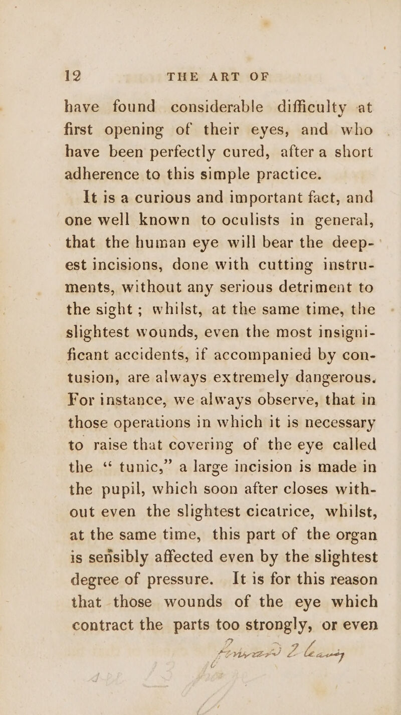have found considerable difficulty at first opening of their eyes, and who have been perfectly cured, after a short adherence to this simple practice. It is a curious and important fact, and one well known to oculists in general, that the human eye will bear the deep-— est incisions, done with cutting instru- ments, without any serious detriment to the sight; whilst, at the same time, the slightest wounds, even the most insigni- ficant accidents, if accompanied by con- tusion, are always extremely dangerous. For instance, we always observe, that in those operations in which it is necessary to raise that covering of the eye called the ‘“ tunic,” a large incision is made in the pupil, which soon after closes with- out even the slightest cicatrice, whilst, at the same time, this part of the organ is sensibly affected even by the slightest degree of pressure. It is for this reason that those wounds of the eye which contract the parts too strongly, or even ite Ble POM wer L- AAP t