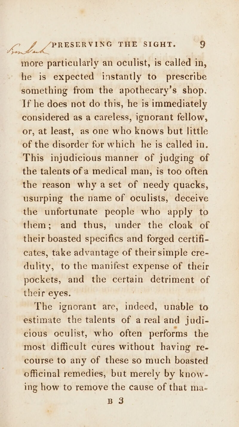 See more particularly an oculist, is called in, he is expected instantly to prescribe something from the apothecary’s shop. If he does not do this, he 1s immediately considered as a careless, ignorant fellow, or, at least, as one who knows but little of the disorder for which he is called in. This injudicious manner of judging of the talents of a medical man, is too often the reason why a set of needy quacks, usurping the name of oculists, deceive the unfortunate people who apply to them; and thus, under the cloak of their boasted specifics and forged certifi- cates, take advantage of their simple cre- dulity, to the manifest expense of their pockets, and the certain detriment of their eyes. The ignorant are, indeed, unable to estimate the talents of areal and judi- cious oculist, who often performs the most difficult cures without having re- course to any of these so much boasted officinal remedies, but merely by know- ing how to remove the cause of that ma- B 3