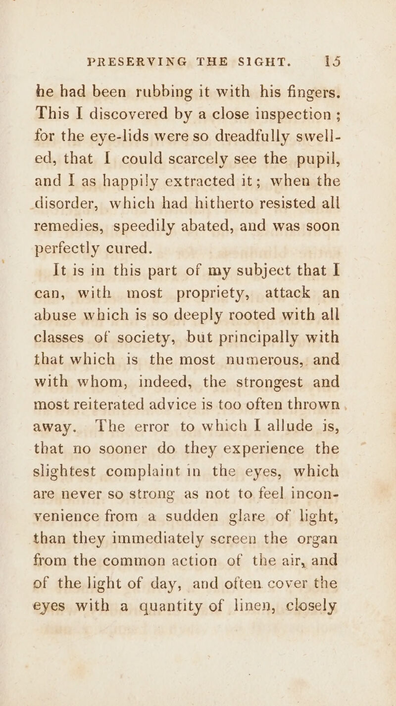 he had been rubbing it with his fingers, This I discovered by a close inspection ; for the eye-lids were so dreadfully swell- ed, that I could scarcely see the pupil, and I as happily extracted it; when the disorder, which had hitherto resisted all remedies, speedily abated, and was soon perfectly cured. It is in this part of my subject that | can, with most propriety, attack an abuse which is so deeply rooted with all classes of society, but principally with that which is the most numerous, and with whom, indeed, the strongest and most reiterated advice is too often thrown, away. The error to which I allude is, that no sooner do they experience the slightest complaint in the eyes, which are never so strong as not to feel incon- venience from a sudden glare of light, than they immediately screen the organ from the common action of the air, and of the light of day, and often cover the eyes with a quantity of linen, closely