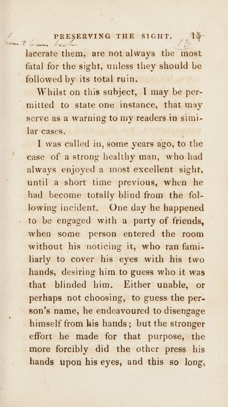 i Sateg Y Ear lacerate them, are not always the ‘most fatal for the sight, unless they should be _ followed by its total ruin. Whilst on this subject, I may be per- mitted to state one instance, that may time Z serve as a warning to my readers In simi- lar cases. 3 I was called in, some years ago, to the case of astrong healthy man, who had always enjoyed a most excellent sight, until a short time previous, when he had become totally blind from the fol- lowing incident. One day he happened to be engaged with a party of friends, when some person entered the room without his noticing it, who ran fami- liarly to cover his eyes with his two hands, desiring him to guess wno it was that blinded him. Either unable, or perhaps not choosing, to guess the per- son’s name, he endeavoured to disengage himself from his hands; but the stronger effort he made for that purpose, the more forcibly did the other press his hands upon his eyes, and this so long,