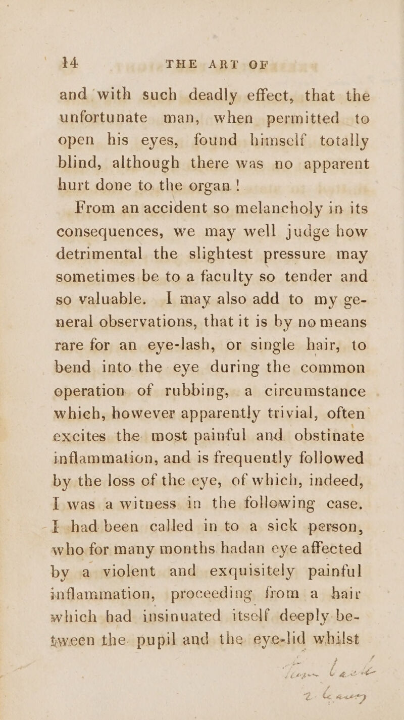 and with such deadly effect, that the unfortunate man, when permitted to open his eyes, found himself totally blind, although there was no apparent hurt done to the organ! From an accident so melancholy in its consequences, we may well judge how detrimental the slightest pressure may sometimes be to a faculty so tender and so valuable. 1 may also add to my ge- neral observations, that it is by no means rare for an eye-lash, or single hair, to bend into.the eye during the common operation of rubbing, a circumstance which, however apparently trivial, often excites the most painful and obstinate inflammation, and is frequently followed by the loss of the eye, of which, indeed, I was a witness in the following case. I chad been called in to a sick person, who. for many months hadan eye affected by a violent and exquisitely painful inflammation, proceeding from a_ hair which bad insinuated itself deeply be- tween the. pupil and the eye-lid whilst [lagen © BLE Lf € Te | = #