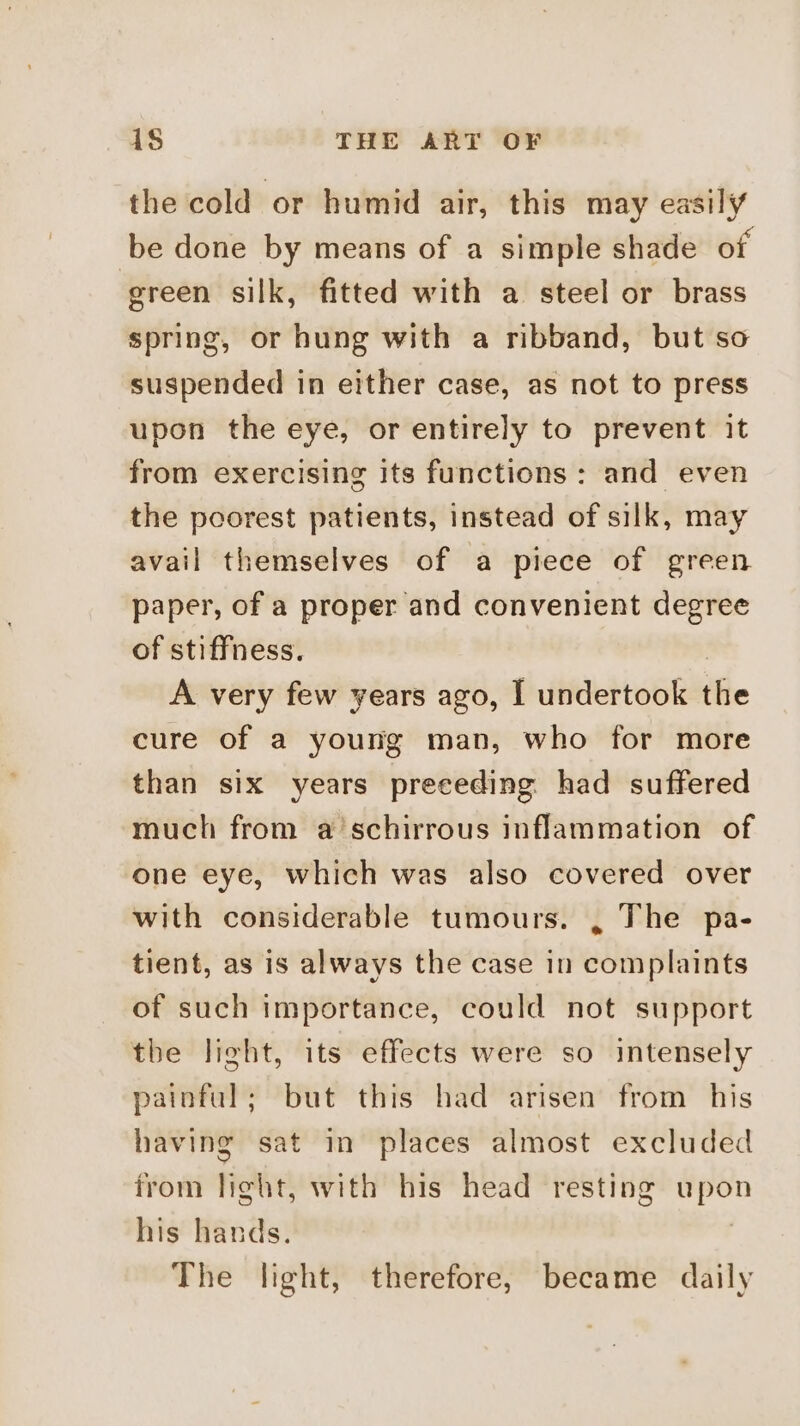 the cold or humid air, this may easily be done by means of a simple shade of green silk, fitted with a steel or brass spring, or hung with a ribband, but so suspended in either case, as not to press upon the eye, or entirely to prevent it from exercising its functions : and even the poorest patients, instead of silk, may avail themselves of a piece of green paper, of a proper and convenient degree of stiffness. A very few years ago, I undertook the cure of a young man, who for more than six years preceding had suffered much from a’schirrous inflammation of one eye, which was also covered over with considerable tumours. , The pa- tient, as is always the case in complaints of such importance, could not support tbe light, its effects were so intensely painful; but this had arisen from his having sat in places almost excluded from light, with his head resting upon his hands. | The light, therefore, became daily