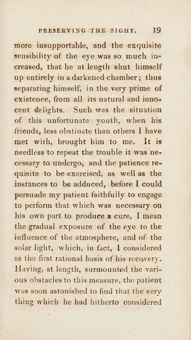 more insupportable, and the exquisite sensibility of the eye was so much in- creased, that he at length shut himself up entirely in adarkened chamber; thus separating himself, in the very prime of existence, from all its natural and inno- cent éelights. Such was the situation of this unfortunate youth, when his friends, less obstinate than others I have met with, brought him to me. It is needless to repeat the trouble it was ne- cessary to undergo, and the patience re- quisite to be exercised, as wellas the instances to be adduced, before I could persuade my patient faithfully to engage to perform that which was necessary on his own part to produce a cure, J] mean the gradual exposure of the eye to the influence of the atmosphere, and of the solar light, which, in fact, I considered as the first rational basis of his recavery. Having, at length, surmounted the vari- ous obstacles to this measure, the patient was soon astonished to find that the very thing which he had hitherto considered