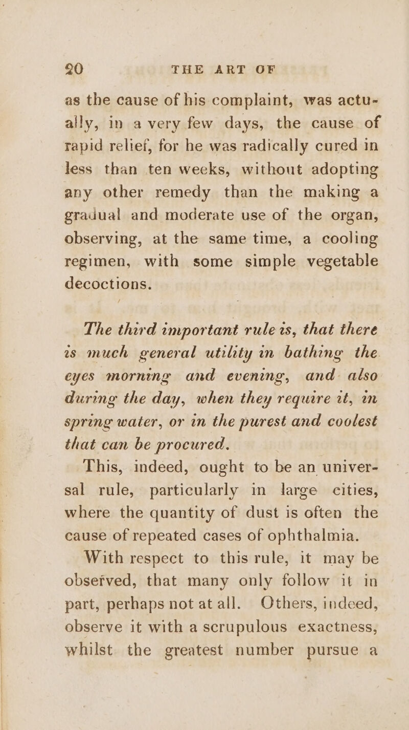 as the cause of his complaint, was actu- ally, in avery few days, the cause of rapid relief, for he was radically cured in less than ten weeks, without adopting any other remedy than the making a gradual and moderate use of the organ, observing, at the same time, a cooling regimen, with some simple vegetable decoctions. The third important rule is, that there ws much general utility in bathing the. eyes morning and evening, and also during the day, when they require rt, i spring water, or in the purest and coolest that can be procured. This, indeed, ought to be an univer- sal rule, particularly in large cities, where the quantity of dust is often the cause of repeated cases of ophthalmia. With respect to this rule, it may be observed, that many only follow it in part, perhaps not at all. Others, indeed, observe it with a scrupulous exactness, whilst the greatest number pursue a