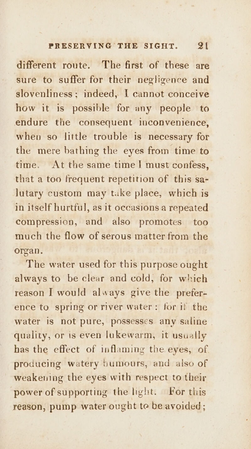 different route. The first of these are sure to suffer for their negligence and slovenliness ; indeed, | cannot conceive how it is possible for any people to endure tie consequent inconvenience, when so little trouble is necessary for the mere bathing the eyes from time to time. At the same time! must confess, that a too frequent repetition of this sa- lutary custom may take place, which is in itself hurtful, as it occasions a repeated compression, and also promotes too much the flow of serous matter from the organ. The water used for this purpose ought always to be clear and cold, for which reason I would always give the prefer- ence to spring or river water: for if the water is not pure, possesses any saline quality, or is even lukewarm, it usually has the effect of inflaming the eyes, of producing watery Sumours, and also of weakening the eyes with respect to their power of supporting the light. For this reason, pump water ought te be avoided;