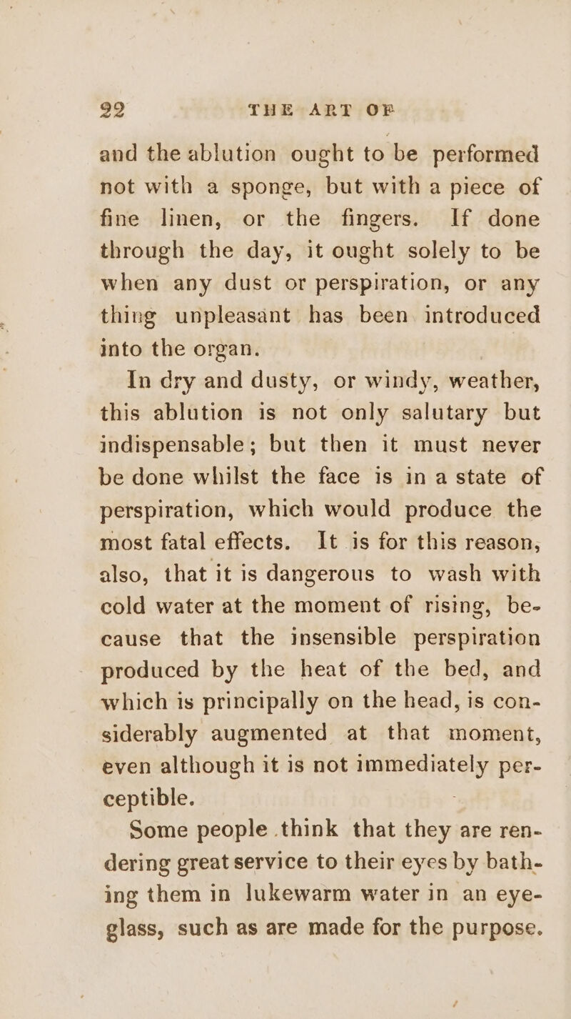 and the ablution ought to be performed not with a sponge, but with a piece of fine linen, or the fingers. If done through the day, it ought solely to be when any dust or perspiration, or any thing unpleasant has been. introduced into the organ. In dry and dusty, or windy, weather, this ablution is not only salutary but indispensable; but then it must never be done whilst the face is in a state of perspiration, which would produce the most fatal effects. It is for this reason, also, that it is dangerous to wash with cold water at the moment of rising, be- cause that the insensible perspiration produced by the heat of the bed, and which is principally on the head, is con- siderably augmented at that moment, even although it is not immediately per- ceptible. Some people think that they are ren- dering great service to their eyes by bath- ing them in lukewarm water in an eye- glass, such as are made for the purpose.