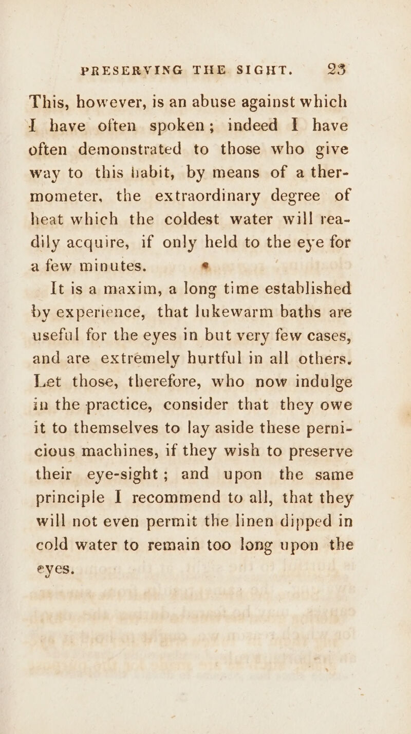 ~ This, however, is an abuse against which I have often spoken; indeed I have often demonstrated to those who give way to this iabit, by means of a ther- mometer, the extraordinary degree of heat which the coldest water will rea- dily acquire, if only held to the eye for a few minutes. © It is a maxim, a long time established by experience, that lukewarm baths are useful for the eyes in but very few cases, and are extremely hurtful in all others. Let those, therefore, who now indulge in the practice, consider that they owe it to themselves to lay aside these perni- cious machines, if they wish to preserve their eye-sight; and upon the same principle | recommend to all, that they will not even permit the linen dipped in cold water to remain too long upon the eyes, |