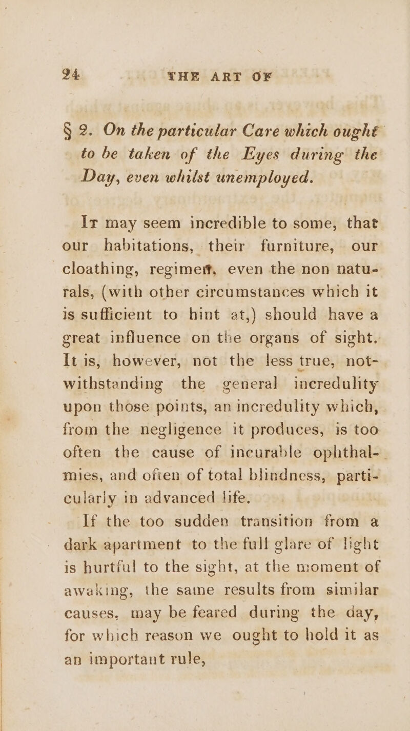 § 2. On the particular Care which ought to be taken of the Eyes during the Day, even whilst unemployed. Ir may seem incredible to some, that our habitations, their furniture, our —cloathing, regimert, even the non natu- rals, (with other circumstances which it is sufficient to hint at,) should have a great influence on the organs of sight. It is, however, not the less true, not- withstanding the general incredulity upon those points, an incredulity which, from the negligence it produces, is too often the cause of incurable ophthal-_ mies, and often of total blindness, parti- cularly in advanced life. If the too sudden transition from a dark apartment to the full glare of light is hurtful to the sight, at the moment of awaking, the same results from similar causes, may be feared during the day, for which reason we ought to hold it as an important rule, |