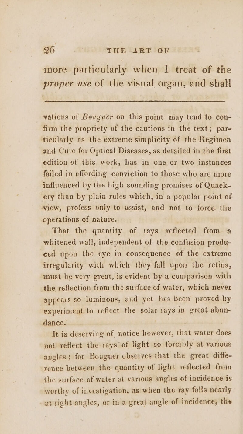 more particularly when I treat of the proper use of the visual organ, and shall vations of Bexguer on this point may tend to con- firm the propriety of the cautions in the text; par- ticularly as the extreme simplicity of the Regimen and Cure for Optical Diseases, as detailed in the first edition of this work, has in one or two instances failed in affording conviction to those who are more influenced by the high sounding promises of Quack- ery than by plain rules which, in a popular point of view, profess only to assist, and not to force the operations of nature. That the quantity of rays rcngetaa from a whitened wall, independent of the confusion produ- ced upon the eye in consequence of the extreme irregularity with which they fall upon the retina, must be very great, is evident by a comparison with the reflection from the surface of water, which never appears so luminous, and yet has been proved by experiment to reflect the solar says in great abun- dance. It is deserving of notice however, that water does not reflect the rays’ of light so forcibly at various angles; for Bouguer observes that the great diffe- rence between the quantity of light reflected from the surface of water at various angles of incidence is wortby of investigation, as when the ray falls nearly at right angles, or in a great angle of incidence, the