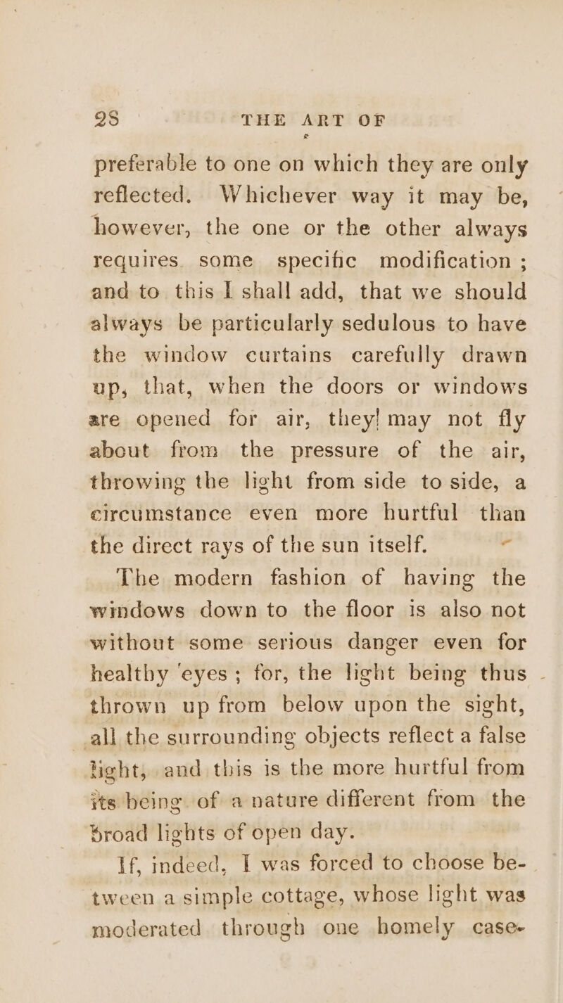preferable to one on which they are only reflected. Whichever way it may be, however, the one or the other always requires. some specific modification ; and to this I shall add, that we should always be particularly sedulous to have the window curtains carefully drawn up, that, when the doors or windows are opened for air, they) may not fly about from the pressure of the air, throwing the light from side to side, a circumstance even more hurtful than the direct rays of the sun itself. ‘ The modern fashion of having the windows down to the floor is also not without some serious danger even for healtby ‘eyes ; for, the light being thus - thrown up from below upon the sight, all the surrounding objects reflect a false light, and this is the more hurtful from its being of a nature different from the broad lights of open day. If, indeed, I was forced to choose be- tween a simple cottage, whose light was moderated through one homely case-