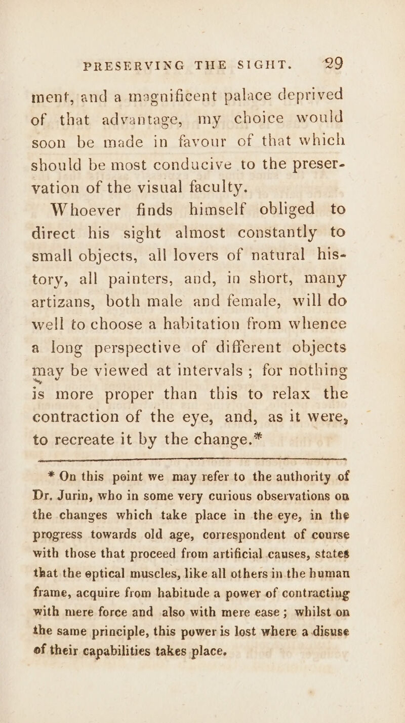 menf, and a magnificent palace deprived of that advantage, my choice would soon be made in favour of that which should be most conducive to the preser- vation of the visual faculty. Whoever finds himself obliged to direct his sight almost constantly to small objects, all lovers of natural his- tory, all painters, and, in short, many artizans, both male and female, will do well to choose a habitation from whence a long perspective of different objects may be viewed at intervals ; for nothing is more proper than this to relax the contraction of the eye, and, as it were, to recreate it by the change.* * On this point we may refer to the authority of Dr. Jurin, who in some very curious observations on the changes which take place in the eye, in the progress towards old age, correspondent of course with those that proceed from artificial causes, states that the eptical muscles, like all others in the human frame, acquire from habitude a power of contracting with mere force and also with mere ease ; whilst.on the same principle, this power is lost where a disuse of their capabilities takes place.