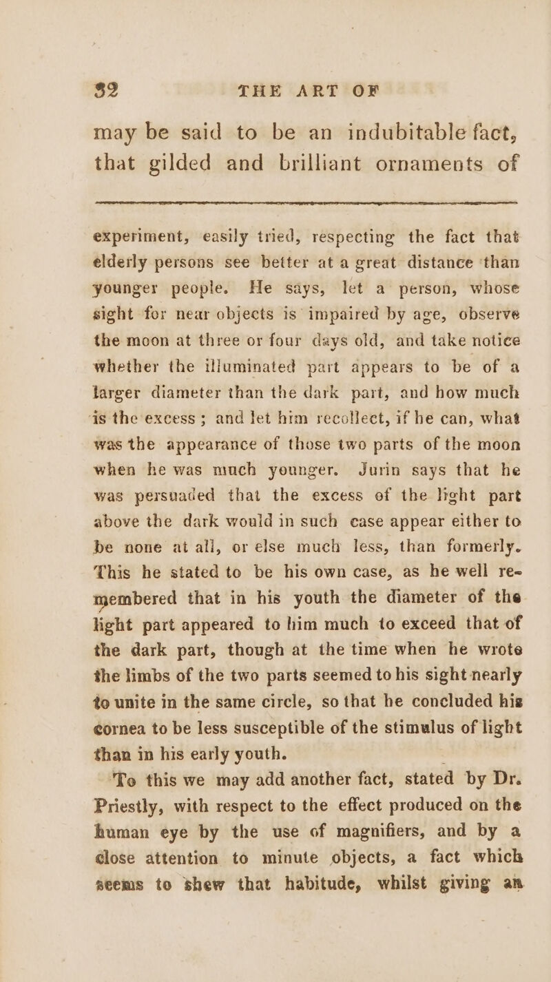 may be said to be an indubitable fact, that gilded and brilliant ornaments of experiment, easily tried, respecting the fact that elderly persons see better at a great distance ‘than younger people. He says, let a person, whose sight for near objects is’ impaired by age, observe the moon at three or four days old, and take notice whether the illuminated part appears to be of a larger diameter than the dark part, and how much 4s the excess ; and let him recolleet, if he can, what was the appearance of those two parts of the moon when he was much younger. Jurin says that he was persuaded that the excess of the light part above the dark would in such ease appear either to be none at all, or else much less, than formerly. This he stated to be his own case, as he well re membered that in his youth the diameter of the light part appeared to him much to exceed that of the dark part, though at the time when he wrote the limbs of the two parts seemed to his sight nearly to unite in the same circle, so that he concluded his eornea to be less susceptible of the stimulus of light than in his early youth. : ‘To this we may add another fact, stated by Dr. Priestly, with respect to the effect produced on the human eye by the use of magnifiers, and by a close attention to minute objects, a fact which seems to shew that habitude, whilst giving an