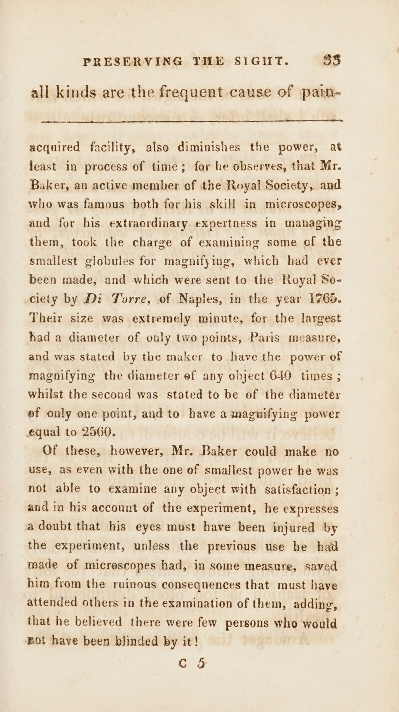 all kinds are the frequent cause of patn- acquired facility, also diminishes the power, at least in process of time; for he observes, that Mr. Baker, an active member of the Royal Society, and who was famous both for his skill in microscopes, and for his extraordinary expertness in managing them, took the charge of examining some of the smallest globules for magnifying, which had ever been made, and which were sent to the Royal So- ciety by Di Torre, of Naples, in the year 1765. Their size was extremely minute, for the largest had a diameter of only two points, Paris measure, and was stated by the maker to have the power of magnifying the diameter ef any object 640 times ; whilst the second was stated to be of the diameter ef only one point, and to have a magnifying reeks equal to 2560. Of these, however, Mr. Baker could make no use, as even with the one of smallest power he was not able to examine any object with satisfaction ; and in his account of the experiment, he expresses a doubt that his eyes must have been injured by the experiment, unless the previous use he had made of micrescopes had, in some measure, saved him from the ruinous consequences that must have attended others in the examination of them, adding, that he believed there were few persons who would not have been blinded by it!