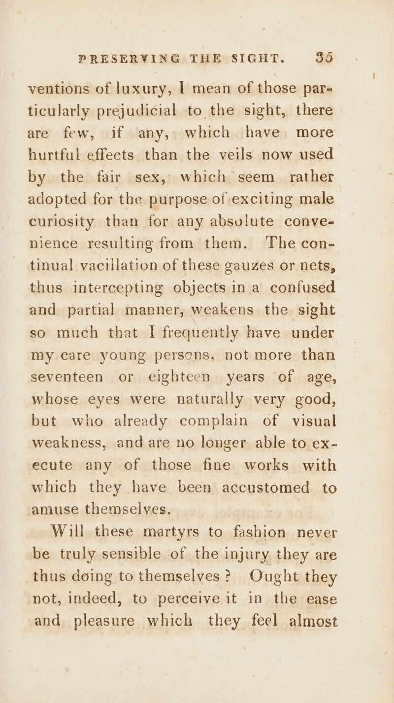 ventions of luxury, | mean of those par- ticularly prejudicial to the sight, there are few, if any, which have, more hurtful effects than the veils now used by the fair sex, which seem rather adopted for the purpose of exciting male curiosity than for any absolute conve- nience resulting from them. The con- tinual vaciilation of these gauzes or nets, thus intercepting objects ina confused and partial manner, weakens the sight so much that I frequently have under my care young persons, not more than seventeen or eighteen years of age, whose eyes were naturally very good, but who already complain of visual weakness, and are no longer able to ex- ecute any of those fine works with which they have been accustomed to amuse themselves. —_ Will these martyrs to fashion never be truly sensible of the injury they are thus doing to themselves? Ought they not, indeed, to perceive it in the ease and pleasure which they feel almost