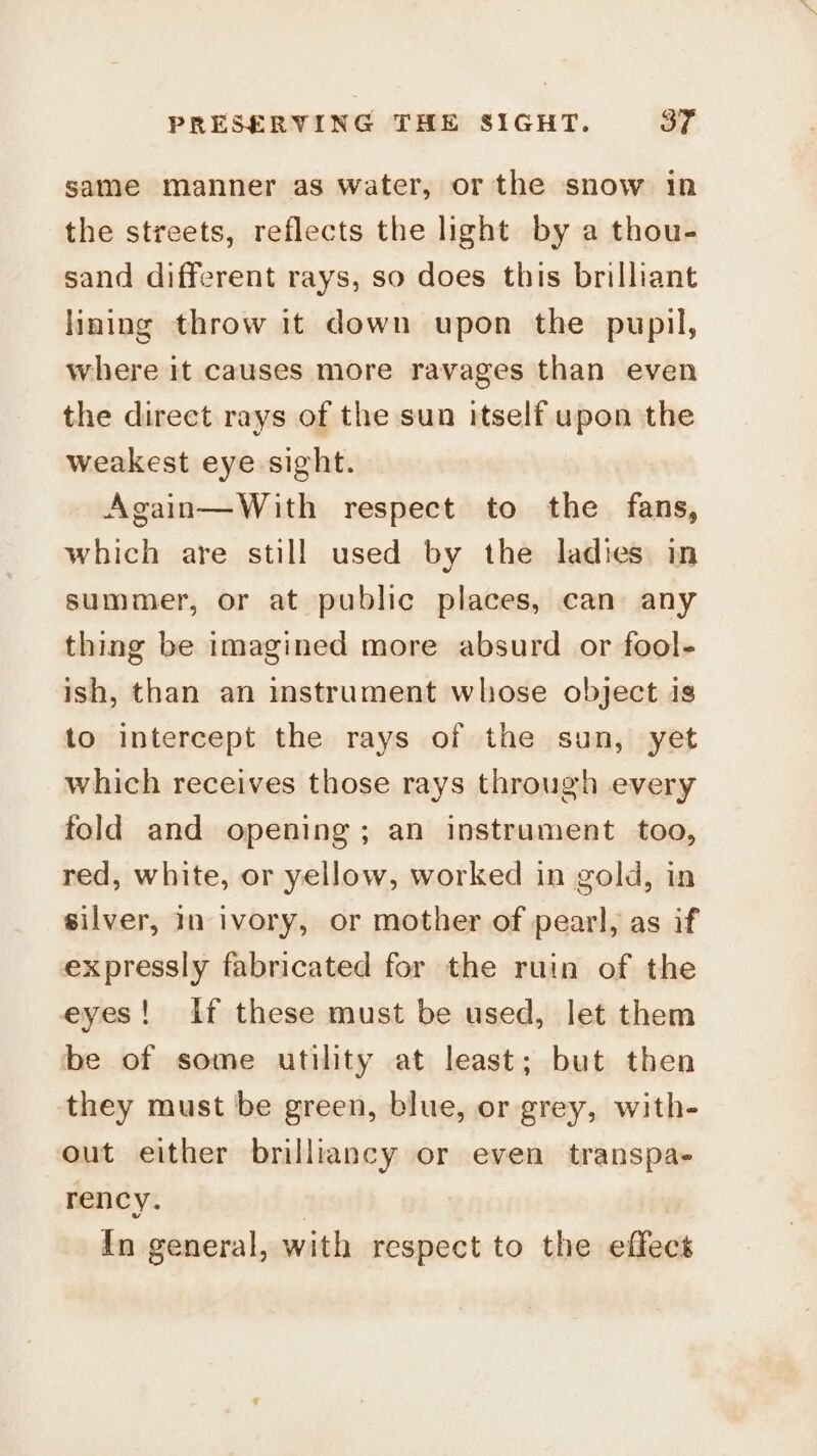 same manner as water, or the snow in the streets, reflects the light by a thou- sand different rays, so does this brilliant lining throw it down upon the pupil, where it causes more ravages than even the direct rays of the sun itself upon the weakest eye sight. Again—With respect to the fans, which are still used by the ladies in summer, or at public places, can any thing be imagined more absurd or fool- ish, than an mstrument whose object is to intercept the rays of the sun, yet which receives those rays through every fold and opening; an instrament too, red, white, or yellow, worked in gold, in silver, 1n ivory, or mother of pearl, as if expressly fabricated for the ruin of the eyes! if these must be used, let them be of some utility at least; but then they must be green, blue, or grey, with- out either brilliancy or even transpa- rency. In general, with respect to the effect