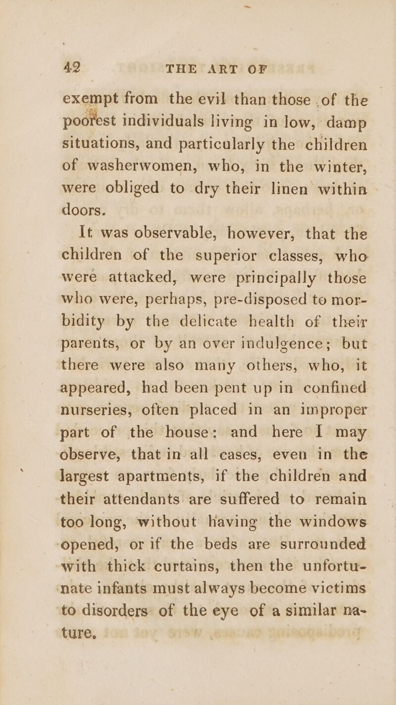 exempt from the evil than those .of the poorest individuals living in low, damp situations, and particularly the children of washerwomen, who, in the winter, were obliged to dry their linen withia doors. It was observable, however, that the children of the superior classes, who were attacked, were principally those who were, perhaps, pre-disposed to mor- bidity by the delicate health of their parents, or by an over indulgence; but there were also many others, who, it appeared, had been pent up in confined nurseries, often placed in an improper part of the house: and here I may observe, that in all cases, even in the largest apartments, if the children and their attendants are suffered to remain too long, without having the windows opened, or if the beds are surrounded with thick curtains, then the unfortu- nate infants must always become victims to disorders of the eye of a similar na- ture, ;