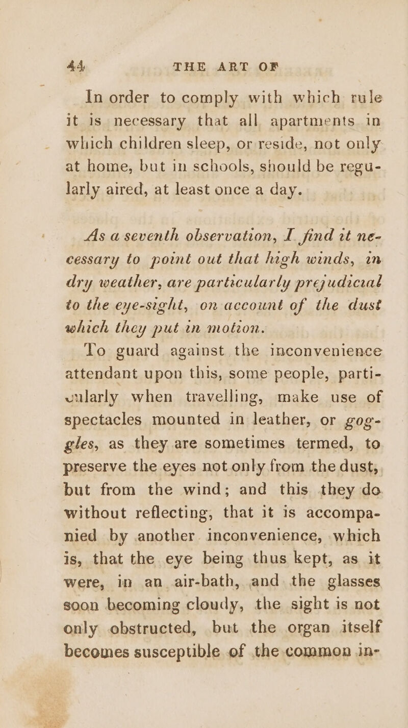 In order to comply with which rule it is necessary that all apartments in which children sleep, or reside, not only at home, but in schools, should be regu- larly aired, at least once a day. As a seventh observation, I find tt ne- cessary to point out that high winds, in dry weather, are particularly prezudicial to the eye-sight, on account of the dust which they put in motion. To guard against the inconvenience attendant upon this, some people, parti- vularly when travelling, make use of spectacles mounted in leather, or gog- gles, as they are sometimes termed, to preserve the eyes not only from the dust, but from the wind; and this they do without reflecting, that it 1s accompa- nied by another. inconvenience, which is, that the eye being thus kept, as it were, in an _air-bath, and the glasses soon becoming cloudy, the sight is not only obstructed, but the organ itself becomes susceptible of the common in-