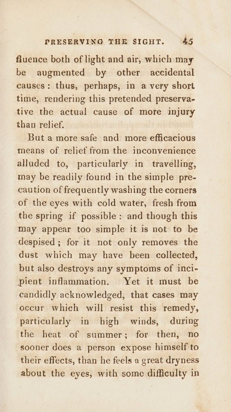 fluence both of light and air, which may be augmented by other accidental causes: thus, perhaps, in a very short time, rendering this pretended preserva- tive the actual cause of more injury than relief. But a more safe and more efficacious means of relief from the inconvenience alluded to, particularly in travelling, may be readily found in the simple pre- caution of frequently washing the corners of the eyes with cold water, fresh from the spring if possible: and though this may appear too simple it is not to be despised ; for it not only removes the dust which may have been collected, but also destroys any symptoms of inci- pient inflammation. Yet it must be candidly acknowledged, that cases may occur which will resist this remedy, particularly in high winds, during the heat of summer; for then, no sooner does a person expose himself to their effects, than he feels a great dryness about the eyes, with some difficulty in