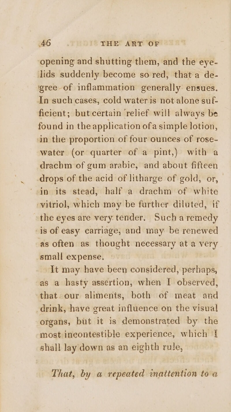 opening and shutting them, and the eye- lids suddenly become so red, that a de- igree-of inflammation generally ensues. In such cases, cold water is not alone suf- ficient; but certain relief will always be found in the application ofa simple lotion, in the proportion of four ounces of rose- water (or quarter of a pint,) with a drachm of gum arabic, and about fifteen -drops of the acid of litharge of gold, or, in its stead, half a drachm of white vitriol, which may be further diluted, if the eyes are very tender. Such a remedy is of easy carriage, and may be renewed as often as thought necessary at a very small expense. It may have been considered, perhaps, as a hasty assertion, when | observed, ‘that. our aliments, both of meat and drink, have great influence on the visual organs, but it is demonstrated by the most incontestible experience, which { shall lay down as an eighth rule, That, by a repeated inattention to @