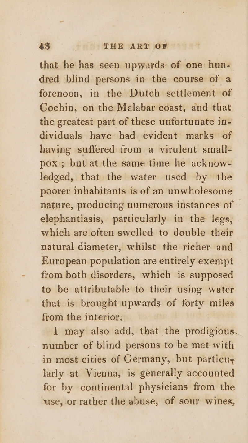 &amp;8 | THE ART OF that he has seen upwards: of one hun- dred blind persons in the course of a forenoon, in the Dutch settlement of Cochin, on the Malabar coast, and that the greatest part of these unfortunate in- dividuals have had evident marks of having suffered from a virulent small- pox ; but at the same time he acknow- ledged, that the water used by the poorer inhabitants is of an unwholesome nature, producing numerous instances of elephantiasis, particularly in the legs, which are often swelled to double their natural diameter, whilst the richer and European population are entirely exempt from both disorders, which is supposed to be attributable to their using water that is brought upwards of forty miles from the interior. I may also add, that the prodigious... number of blind persons to be met with in most cities of Germany, but particue larly at Vienna, is generally accounted for by continental physicians from the ‘use, or rather the abuse, of sour wines,
