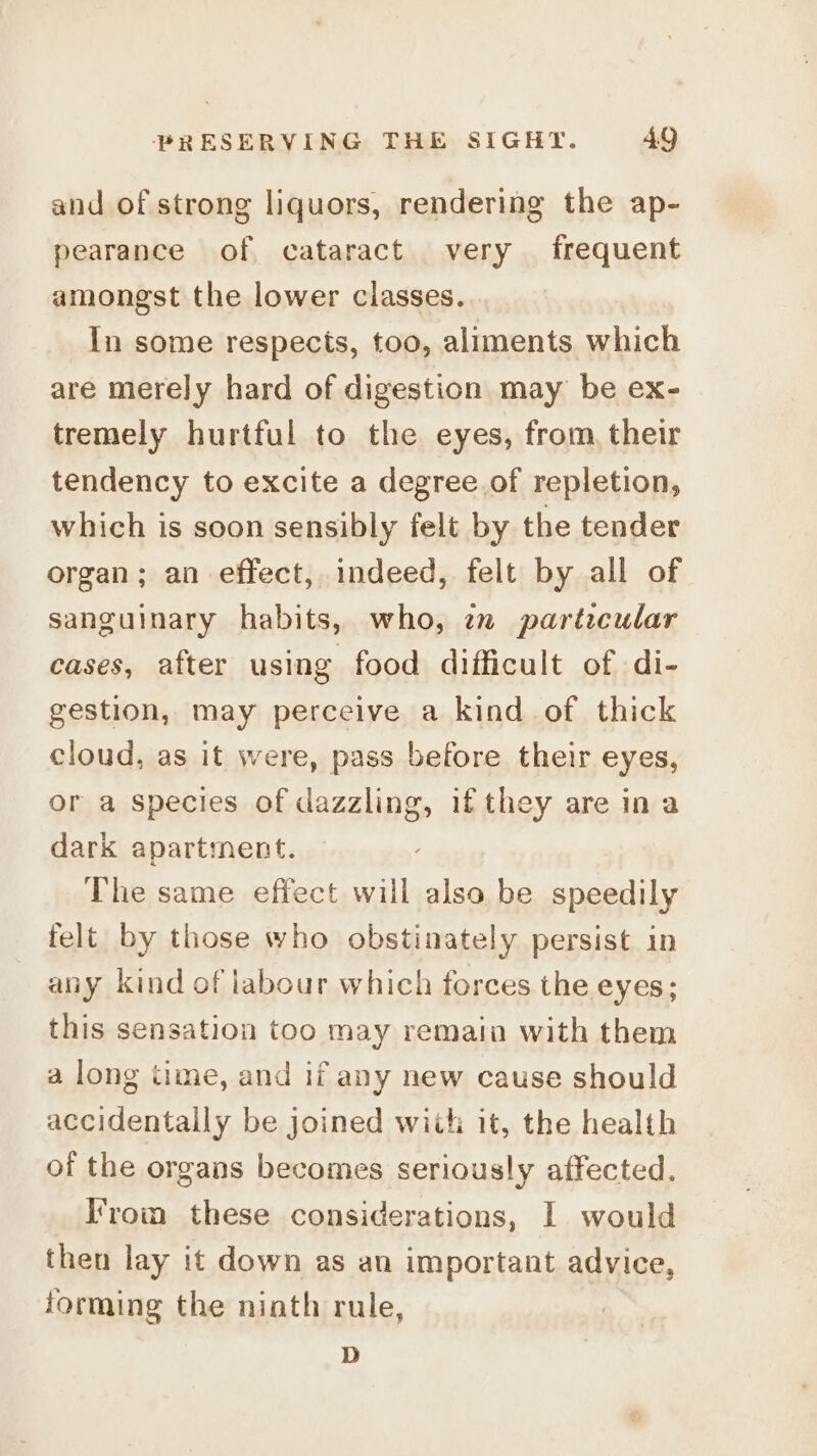 and of strong liquors, rendering the ap- pearance of cataract very frequent amongst the lower classes. In some respects, too, aliments which are merely hard of digestion may be ex- tremely hurtful to the eyes, from, their tendency to excite a degree.of repletion, which is soon sensibly felt by the tender organ; an effect, indeed, felt by all of sanguinary habits, who, 7 partzcular cases, after using food difficult of di- gestion, may perceive a kind of thick cloud, as it were, pass before their eyes, or a species of dazzling, ifthey are ina dark apartment. The same effect will also be speedily felt by those who obstinately persist in any kind of labour which forces the eyes; this sensation too may remain with them a long time, and if any new cause should accidentally be joined wiih it, the health of the organs becomes seriously affected. Irom these considerations, I would then lay it down as an important advice, forming the niath rule, D