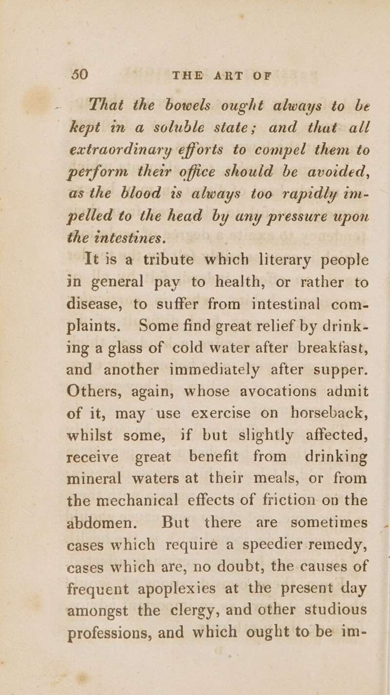 That the bowels ought always to be kept in a soluble state; and that all extraordinary efforts to compel them to perform thewr office should be avoided, as the blood 1s always too rapidly im- pelled to the head by any pressure upon the intestines. It is a tribute which literary people in general pay to health, or rather to disease, to suffer from intestinal com- plaints. Some find great relief by drink- ing a glass of cold water after breakfast, and another immediately after supper. Others, again, whose avocations admit of it, may use exercise on horseback, whilst some, if but slightly affected, receive great benefit from drinking mineral waters at their meals, or from the mechanical effects of friction on the abdomen. But there are sometimes cases which require a speedier-remedy, cases which are, no doubt, the causes of frequent apoplexies at the present day amongst the clergy, and other studious professions, and which ought to be im-